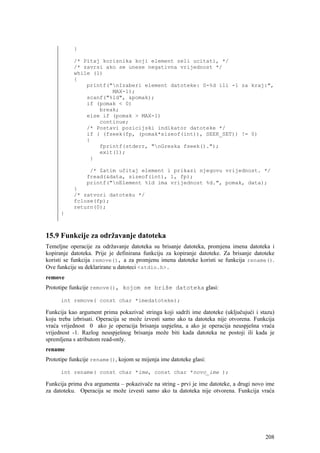 }

           /* Pitaj korisnika koji element zeli ucitati, */
           /* zavrsi ako se unese negativna vrijednost */
           while (1)
           {
               printf("nIzaberi element datoteke: 0-%d ili -1 za kraj:",
                       MAX-1);
               scanf("%ld", &pomak);
               if (pomak < 0)
                   break;
               else if (pomak > MAX-1)
                   continue;
               /* Postavi pozicijski indikator datoteke */
               if ( (fseek(fp, (pomak*sizeof(int)), SEEK_SET)) != 0)
               {
                   fprintf(stderr, "nGreska fseek().");
                   exit(1);
                }

                 /* Zatim učitaj element i prikazi njegovu vrijednost. */
                fread(&data, sizeof(int), 1, fp);
                printf("nElement %ld ima vrijednost %d.", pomak, data);
           }
           /* zatvori datoteku */
           fclose(fp);
           return(0);
      }



15.9 Funkcije za održavanje datoteka
Temeljne operacije za održavanje datoteka su brisanje datoteka, promjena imena datoteka i
kopiranje datoteka. Prije je definirana funkciju za kopiranje datoteke. Za brisanje datoteke
koristi se funkcija remove(), a za promjenu imena datoteke koristi se funkcija rename().
Ove funkcije su deklarirane u datoteci <stdio.h>.
remove
Prototipe funkcije remove(), kojom se briše datoteka glasi:

      int remove( const char *imedatoteke);

Funkcija kao argument prima pokazivač stringa koji sadrži ime datoteke (uključujući i stazu)
koju treba izbrisati. Operacija se može izvesti samo ako ta datoteka nije otvorena. Funkcija
vraća vrijednost 0 ako je operacija brisanja uspješna, a ako je operacija neuspješna vraća
vrijednost -1. Razlog neuspješnog brisanja može biti kada datoteka ne postoji ili kada je
spremljena s atributom read-only.
rename
Prototipe funkcije rename(), kojom se mijenja ime datoteke glasi:

      int rename( const char *ime, const char *novo_ime );

Funkcija prima dva argumenta – pokazivače na string - prvi je ime datoteke, a drugi novo ime
za datoteku. Operacija se može izvesti samo ako ta datoteka nije otvorena. Funkcija vraća




                                                                                        208
 
