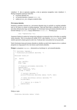vrijednost 0 ako je operacija uspješna, a ako je operacija neuspješna vraća vrijednost -1.
Razlog neuspješne operacije može biti:
     • ne postoji datoteka ime
     • već postoji datoteka s imenom novo_ime
     • zadano je novo_ime s drugom oznakom diska

Privremene datoteke
Ponekad je potrebno formirati tzv. privremenu datoteku koja će poslužiti za smještaj podataka
koji se vrši samo za vrijeme izvršenja programa. Tada nije bitno kako se datoteka zove, jer se
nju treba izbrisati prije nego završi program. Za formiranje imena privremene datoteke može se
koristiti funkcija tmpname(), koja je deklarirana u <stdio.h>. Prototip joj je:

             char *tmpnam(char *s);

Argument funkcije je pokazivač stringa koji pokazuje na memoriju koja je dovoljna za smještaj
imena datoteke. Ako je taj pokazivač jednak NULL tada funkcija tmpname() koristi vlastiti
statički spremnik u kojem generira neko ime. Funkcija tada vraća pokazivač na taj spremnik.

Način formiranja imena privremene datoteke je određen na način koji osigurava da se u jednom
programu ne mogu pojaviti dva ista imena za privremenu datoteku.

Primjer: u programu tmpname.c demonstrira se korištenje tzv. privremenih datoteka

      /* Datoteka: tmpname.c
       * Formiranje privremenih datoteka             */

      #include <stdio.h>

      int        main()
      {
             char ime[80];
             FILE *tmp;

             /* Formiraj privremenu datorteku */
             tmpnam(ime);
             tmp = fopen(ime, "w");
             if(tmp != NULL)
             {
                /* koristi datoteku */
                printf("Formirana datoteka imena: %sn", ime);

                   /* nakon koristenja zatvori datoteku **/
                   fclose(tmp);

                   /* i izbrisi je s diska */
                   remove(ime);
             }
      }


Dobije se ispis:

      Formirana datoteka imena: s3a4.




                                                                                          209
 