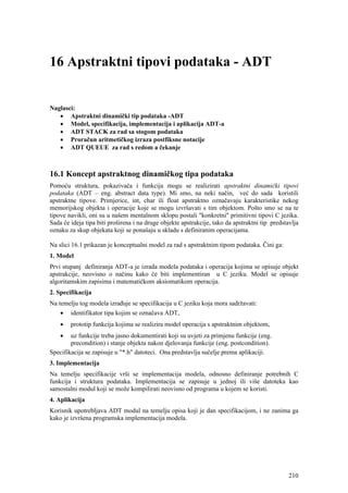 16 Apstraktni tipovi podataka - ADT


Naglasci:
   • Apstraktni dinamički tip podataka -ADT
   • Model, specifikacija, implementacija i aplikacija ADT-a
   • ADT STACK za rad sa stogom podataka
   • Proračun aritmetičkog izraza postfiksne notacije
   • ADT QUEUE za rad s redom a čekanje



16.1 Koncept apstraktnog dinamičkog tipa podataka
Pomoću struktura, pokazivača i funkcija mogu se realizirati apstraktni dinamički tipovi
podataka (ADT – eng. abstract data type). Mi smo, na neki način, već do sada koristili
apstraktne tipove. Primjerice, int, char ili float apstraktno označavaju karakteristike nekog
memorijskog objekta i operacije koje se mogu izvršavati s tim objektom. Pošto smo se na te
tipove navikli, oni su u našem mentalnom sklopu postali "konkretni" primitivni tipovi C jezika.
Sada će ideja tipa biti proširena i na druge objekte apstrakcije, tako da apstraktni tip predstavlja
oznaku za skup objekata koji se ponašaju u skladu s definiranim operacijama.

Na slici 16.1 prikazan je konceptualni model za rad s apstraktnim tipom podataka. Čini ga:
1. Model
Prvi stupanj definiranja ADT-a je izrada modela podataka i operacija kojima se opisuje objekt
apstrakcije, neovisno o načinu kako će biti implementiran u C jeziku. Model se opisuje
algoritamskim zapisima i matematičkom aksiomatikom operacija.
2. Specifikacija
Na temelju tog modela izrađuje se specifikacija u C jeziku koja mora sadržavati:
    • identifikator tipa kojim se označava ADT,
    •   prototip funkcija kojima se realizira model operacija s apstraktnim objektom,
    •   uz funkcije treba jasno dokumentirati koji su uvjeti za primjenu funkcije (eng.
        precondition) i stanje objekta nakon djelovanja funkcije (eng. postcondition).
Specifikacija se zapisuje u "*.h" datoteci. Ona predstavlja sučelje prema aplikaciji.
3. Implementacija
Na temelju specifikacije vrši se implementacija modela, odnosno definiranje potrebnih C
funkcija i struktura podataka. Implementacija se zapisuje u jednoj ili više datoteka kao
samostalni modul koji se može kompilirati neovisno od programa u kojem se koristi.
4. Aplikacija
Korisnik upotrebljava ADT modul na temelju opisa koji je dan specifikacijom, i ne zanima ga
kako je izvršena programska implementacija modela.




                                                                                                210
 