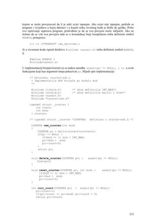 kojom se može provjeravati da li je neki uvjet ispunjen. Ako uvjet nije ispunjen, prekida se
program i izvještava u kojoj datoteci i u kojem retku izvornog koda je došlo do greške. Pošto
ovo ispitivanje usporava program, predviđeno je da se ova provjera može isključiti. Ako ne
želimo da se vrši ova provjera tada se u komandnoj liniji kompilatora treba definirati simbol
NDEBUG, primjerice:

      c:> cl /D"NDEBUG" ime_datoteke.c

ili u izvornom kodu ispred direktive #include <assert.h> treba definirati simbol NDEBUG,
tj.

      #define NDEBUG 1
      #include<assert.h>

U implementaciji brojača koristit će se makro naredba assert(pc != NULL), i to u svim
funkcijama koje kao argument imaju pokazivač pc. Slijedi opis implementacije:

      /* Datoteka: counter-adt.c
       * Implementacija ADT brojača po modulu mod
       */

       #include    <limits.h>            /* zbog definicija INT_MAX*/
       #include    <stdlib.h>            /* zbog definicija malloc i free*/
       #include    <assert.h>
       #include    "counter-adt.h"

      typedef struct _counter {
          int count;
          int mod;
       } counter;

      /* typedef struct _counter *COUNTER;              definiran u counter-adt.h */

       COUNTER new_counter(int mod)
       {
           COUNTER pc = malloc(sizeof(counter));
           if(pc != NULL) {
              if(mod <= 1) mod = INT_MAX;
              pc->mod = mod;
              pc->count=0;
           }
           return pc;
       }

       void delete_counter(COUNTER pc) {              assert(pc != NULL);
           free(pc);
       }

       void reset_counter(COUNTER pc, int mod) {                  assert(pc != NULL);
            if(mod <= 1) mod = INT_MAX;
            pc->mod = mod;
            pc->count=0;
       }

       int incr_count(COUNTER pc) { assert(pc != NULL);
          pc->count++;
          if(pc->count >= pc->mod) pc->count = 0;
          return pc->count;




                                                                                         213
 