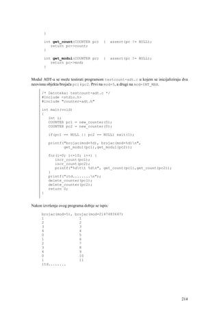 }

       int get_count(COUNTER pc)           {     assert(pc != NULL);
          return pc->count;
       }

       int get_modul(COUNTER pc)           {     assert(pc != NULL);
          return pc->mod;
       }


Modul ADT-a se može testirati programom testcount-adt.c u kojem se inicijaliziraju dva
neovisna objekta brojača pc1 i pc2. Prvi na mod=5, a drugi na mod=INT_MAX.

      /* Datoteka: testcount-adt.c */
      #include <stdio.h>
      #include "counter-adt.h"

      int main(void)
      {
         int i;
         COUNTER pc1 = new_counter(5);
         COUNTER pc2 = new_counter(0);

           if(pc1 == NULL || pc2 == NULL) exit(1);

           printf("brojac(mod=%d), brojac(mod=%d)n",
                  get_modul(pc1),get_modul(pc2));

           for(i=0; i<=10; i++) {
              incr_count(pc1);
              incr_count(pc2);
              printf("%dtt %dn", get_count(pc1),get_count(pc2));
           }
           printf("itd........n");
           delete_counter(pc1);
           delete_counter(pc2);
           return 0;
      }


Nakon izvršenja ovog programa dobije se ispis:

      brojac(mod=5), brojac(mod=2147483647)
      1                1
      2                2
      3                3
      4                4
      0                5
      1                6
      2                7
      3                8
      4                9
      0                10
      1                11
      itd........




                                                                                  214
 