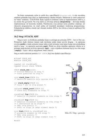 Na kraju razmatranja važno je uočiti da u specifikaciji (counter-adt.h) nije navedena
struktura podataka koja služi za implementaciji objekta brojača. Deklariran je samo pokazivač
na "neku" strukturu - COUNTER. Kako izgleda ta struktura važno je implementatoru ADT-a, a
ne onome tko ga koristi. Na ovaj način se ostvaruje princip enkapsulacije – skrivanja detalja
implementacije od korisnika modula. Početnicima ovaj princip nema posebno značenje, ali
iskusnim programerima on znači jednu od temeljnih paradigmi modernog programiranja.
Enkapsulacija olakšava timski rad i doradu modula ADT-a, bez obzira u kojoj će aplikaciji biti
primijenjen.


16.2 Stog i STACK ADT
     Stog je naziv za kolekciju podataka kojoj se pristupa po principu LIFO – last in first out.
Primjerice, kada slažemo tanjure tada stavljamo jedan tanjur poviše drugog – tu operaciju
zovemo push(), a kada uzimamo tanjur tada uvijek uzimamo onaj tanjur kojeg smo posljednjeg
stavili u stog – tu operaciju nazivamo pop(). Pored ove dvije temeljne operacije, obično se u
pristupu stogu koriste još dvije operacije: top() – vraća vrijednost elementa koji je na vrhu stoga
i empty() – vraća 1 ako je stog prazan, inače vraća 0.
Stog se može realizirati pomoću ADT STACK, koji ima sljedeću specifikaciju:

#ifndef STACK_ADT
#define STACK_ADT

typedef int stackElemT;
typedef struct stack *STACK;

STACK stack_new(void);
/* alocira memoriju za stog */
/* vraća pokazivač na stog */

void stack_free(STACK S);
/* dealocira memoriju koju zauzima stog */

int stack_empty(STACK S);
/* vraca 1 ako je stog prazan */

unsigned stack_count(STACK S);
/* vraca broj elemenata na stogu */

stackElemT Top(STACK S);
/* dobavlja vrijednost elementa na vrha stoga */

stackElemT Pop(STACK S);
/* dobavlja vrijednost elementa na vrha stoga */
/* i odstranjuje ga sa stoga */
/* PRE: stog postoji */
/* POST: na stogu je jedan element manje */

void Push(STACK S, stackElemT x);
/* postavlja element na vrh stoga */                                   Slika 16.2. Stog - operacije
/* PRE: stog postoji */
/* POST: na stogu je jedan element vise */

#endif




                                                                                               215
 