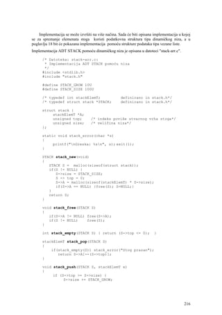 Implementacija se može izvršiti na više načina. Sada će biti opisana implementacija u kojoj
se za spremanje elemenata stoga koristi podatkovna struktura tipa dinamičkog niza, a u
poglavlju 18 bit će pokazana implementacija pomoću strukture podataka tipa vezane liste.
Implementacija ADT STACK pomoću dinamičkog niza je opisana u datoteci "stack-arr.c".

      /* Datoteka: stack-arr.c:
       * Implementacija ADT STACK pomoću niza
       */
      #include <stdlib.h>
      #include "stack.h"

      #define STACK_GROW 10U
      #define STACK_SIZE 100U

      /* typedef int stackElemT;                     definirano in stack.h*/
      /* typedef struct stack *STACK;                definirano in stack.h*/

      struct stack {
           stackElemT *A;
           unsigned top;           /* indeks poviše stvarnog vrha stoga*/
           unsigned size;          /* veličina niza*/
      };

      static void stack_error(char *s)
      {
           printf("nGreska: %sn", s); exit(1);
      }

      STACK stack_new(void)
      {
         STACK S = malloc(sizeof(struct stack));
         if(S != NULL) {
            S->size = STACK_SIZE;
            S -> top = 0;
            S->A = malloc(sizeof(stackElemT) * S->size);
            if(S->A == NULL) {free(S); S=NULL;}
         }
         return S;
      }

      void stack_free(STACK S)
      {
         if(S->A != NULL) free(S->A);
         if(S != NULL)    free(S);
      }

      int stack_empty(STACK S) { return (S->top <= 0);                   }

      stackElemT stack_pop(STACK S)
      {
          if(stack_empty(S)) stack_error("Stog prazan");
             return S->A[--(S->top)];
      }

      void stack_push(STACK S, stackElemT x)
      {
           if (S->top >= S->size) {
                S->size += STACK_GROW;




                                                                                           216
 