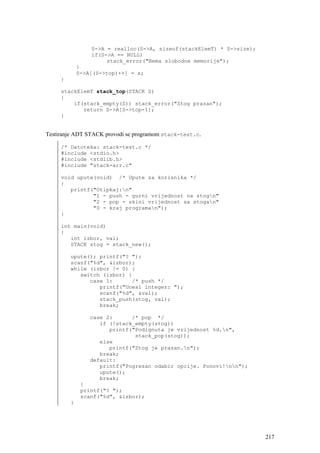 S->A = realloc(S->A, sizeof(stackElemT) * S->size);
                 if(S->A == NULL)
                      stack_error("Nema slobodne memorije");
             }
             S->A[(S->top)++] = x;
     }

     stackElemT stack_top(STACK S)
     {
         if(stack_empty(S)) stack_error("Stog prazan");
            return S->A[S->top-1];
     }


Testiranje ADT STACK provodi se programom stack-test.c.

     /* Datoteka: stack-test.c */
     #include <stdio.h>
     #include <stdlib.h>
     #include "stack-arr.c"

     void upute(void) /* Upute za korisnika */
     {
        printf("Otipkaj:n"
               "1 - push - gurni vrijednost na stogn"
               "2 - pop - skini vrijednost sa stogan"
               "0 - kraj programan");
     }

     int main(void)
     {
        int izbor, val;
        STACK stog = stack_new();

         upute(); printf("? ");
         scanf("%d", &izbor);
         while (izbor != 0) {
            switch (izbor) {
               case 1:      /* push */
                  printf("Unesi integer: ");
                  scanf("%d", &val);
                  stack_push(stog, val);
                  break;

                 case 2:      /* pop */
                    if (!stack_empty(stog))
                       printf("Podignuta je vrijednost %d.n",
                               stack_pop(stog));
                    else
                       printf("Stog je prazan.n");
                    break;
                 default:
                    printf("Pogresan odabir opcije. Ponovi!nn");
                    upute();
                    break;
              }
              printf("? ");
              scanf("%d", &izbor);
         }




                                                                       217
 