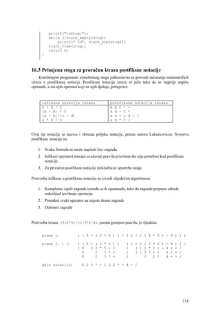 printf("nStog:");
          while (!stack_empty(stog))
              printf(" %d", stack_pop(stog));
          stack_free(stog);
          return 0;
      }



16.3 Primjena stoga za proračun izraza postfiksne notacije
     Korištenjem programski simuliranog stoga jednostavno se provodi računanje matematičkih
izraza u postfiksnoj notaciji. Postfiksna notacija izraza se piše tako da se najprije napišu
operandi, a iza njih operator koji na njih djeluje, primjerice


      infiksna notacija izraza                  postfiksna notacija izraza
      A + B * C                                 A B C * +
      (A + B) * C                               A B + C *
      (a + b)/(c – d)                           a b + c d - /
      a * b / c                                 a b * C /


Ovaj tip notacije se naziva i obrnuta poljska notacije, prema autoru Lukasiewiczu. Svojstva
postfiksne notacije su:

    1. Svaka formula se može napisati bez zagrada.
    2. Infiksni operatori moraju uvažavati pravila prioriteta što nije potrebno kod postfiksne
       notacije.
    3. Za proračun postfiksne notacije prikladna je upotreba stoga.

Pretvorba infiksne u postfiksnu notaciju se izvodi slijedećim algoritmom:

    1. Kompletno ispiši zagrade između svih operanada, tako da zagrade potpuno odrede
       redoslijed izvršenja operacija.
    2. Pomakni svaki operator na mjesto desne zagrade
    3. Odstrani zagrade


Pretvorba izraza (8+2*5)/(1+3*2-4), prema gornjem pravilu, je sljedeća:


      prema 1.              ( ( 8 + ( 2 * 5 ) ) / ( 1 + ( ( 3 * 2 ) - 4 ) ) )

      prema 2. i 3.         ( ( 8 + ( 2 * 5 ) )           ( 1 + ( ( 3 * 2 ) - 4 )          ) /
                            ( 8   ( 2 * 5 ) +             1   ( ( 3 * 2 ) - 4 ) +          /
                              8     2   5 * +             1   ( ( 3 * 2 )   4 - +          /
                              8     2   5 * +             1       3   2 *   4 - +          /

      daje notaciju:           8 2 5 * + 1 3 2 * + 4 - /




                                                                                             218
 