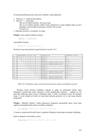 Za izračun postfiksnog izraza, koji ima n simbola, vrijedi algoritam:

1. Neka je k =1 indeks prvog simbola
2. Dok je k <= n ponavljaj
        Ako je k-ti simbol operand, stavi ga na stog.
        Ako je k-ti simbol operator, dobavi dvije vrijednosti sa stoga (najprije drugi, pa prvi
        operand), izvrši naznačenu operaciju i rezultat vrati na stog.
        Uvećaj k za 1
3. Algoritam završava s rezultatom na stogu.

Primjer: Izraz zapisan infiksnoj notaciji:

      (8+2*5) / (1+3*2-4).

ima postfiks notaciju:

      8 2 5 * + 1 3 2 * + 4 - /

Proračun ovog izraza pomoću stoga ilustriran je na slici 16.3:


      Neobrađeni ulazni      niz           Operacija                          Sadržaj stoga
1     8 2 5 * + 1 3 2 *      + 4   -   /   push 8                             8
2       2 5 * + 1 3 2 *      + 4   -   /   push 2                             8 2
3         5 * + 1 3 2 *      + 4   -   /   push 5                             8 2 5
4           * + 1 3 2 *      + 4   -   /   pop(b), pop(a),push (a*b)          8 10
5             + 1 3 2 *      + 4   -   /   pop(b), pop(a),push(a+b)           18
6               1 3 2 *      + 4   -   /   push 1                             18 1
7                 3 2 *      + 4   -   /   push 3                             18 1 3
8                   2 *      + 4   -   /   push 2                             18 1 3 2
9                     *      + 4   -   /   pop(b), pop(a),push (a*b)          18 1 6
10                           + 4   -   /   pop(b), pop(a),push(a+b)           18 7
11                             4   -   /   push 4                             18 7 4
12                                 -   /   pop(b), pop(a),push(a-b)           18 3
13                                     /   pop(b), pop(a),push(a/b)           6



      Slika 16.3. Korištenje stoga za proračun izraza koji je zapisan u postfiksnoj notaciji


     Proračun izraza pomoću postfiksne notacije je jedan od uobičajenih načina kako
interpreteri izračunavaju izraze zapisane u višim programskim jezicima - najprije se vrši
pretvorba infiksnog zapisa izraza u postfiksni zapis, a zatim se proračun izraza vrši pomoću
stoga. U ovom slučaju ne koristi se stog kojim upravlja procesor već se rad stoga simulira
programski.

Primjer: Datoteka "polish.c" sadrži jednostavni interpreter aritmetičkih izraza. Izraz treba
zapisati u komandnoj liniji unutar navodnika, primjerice

      c:> polish         "8 2 5 * + 1 3 2 * + 4 - /"

U izrazu se smiju koristiti cijeli brojevi i operatori zbrajanja, oduzimanja, množenja i dijeljenja.

Kada se program izvrši dobije se ispis:

      Rezultat: 8 2 5 * + 1 3 2 * + 4 - / = 6




                                                                                                 219
 