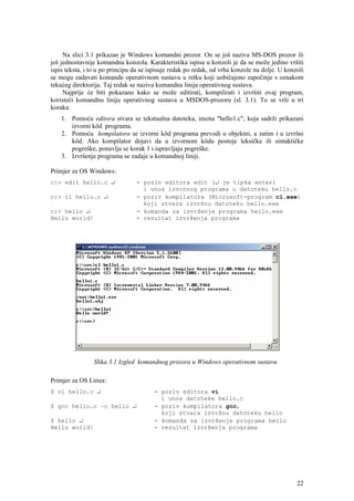 Na slici 3.1 prikazan je Windows komandni prozor. On se još naziva MS-DOS prozor ili
još jednostavnije komandna konzola. Karakteristika ispisa u konzoli je da se može jedino vršiti
ispis teksta, i to u po principu da se ispisuje redak po redak, od vrha konzole na dolje. U konzoli
se mogu zadavati komande operativnom sustavu u retku koji uobičajeno započinje s oznakom
tekućeg direktorija. Taj redak se naziva komandna linija operativnog sustava.
     Najprije će biti pokazano kako se može editirati, kompilirati i izvršiti ovaj program,
koristeći komandnu liniju operativnog sustava u MSDOS-prozoru (sl. 3.1). To se vrši u tri
koraka:
    1. Pomoću editora stvara se tekstualna datoteka, imena "hello1.c", koja sadrži prikazani
       izvorni kôd programa.
    2. Pomoću kompilatora se izvorni kôd programa prevodi u objektni, a zatim i u izvršni
       kôd. Ako kompilator dojavi da u izvornom kôdu postoje leksičke ili sintaktičke
       pogreške, ponavlja se korak 1 i ispravljaju pogreške.
    3. Izvršenje programa se zadaje u komandnoj liniji.

Primjer za OS Windows:
c:> edit hello.c ↵               - poziv editora edit (↵ je tipka enter)
                                   i unos izvornog programa u datoteku hello.c
c:> cl hello.c ↵                 - poziv kompilatora (Microsoft-program cl.exe)
                                   koji stvara izvršnu datoteku hello.exe
c:> hello ↵                      - komanda za izvršenje programa hello.exe
Hello world!                     - rezultat izvršenja programa




                Slika 3.1 Izgled komandnog prozora u Windows operativnom sustavu

Primjer za OS Linux:
$ vi hello.c ↵                          - poziv editora vi
                                          i unos datoteke hello.c
$ gcc hello.c –o hello ↵                - poziv kompilatora gcc,
                                          koji stvara izvršnu datoteku hello
$ hello ↵                               - komanda za izvršenje programa hello
Hello world!                            - rezultat izvršenja programa




                                                                                                22
 