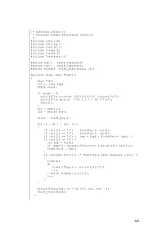 /* Datoteka polish.c:
 * Proracun izraza postfiksne notacije
 */
#include <stdio.h>
#include <string.h>
#include <stdlib.h>
#include <ctype.h>
#include "stack.h"
#include "stack-arr.c"

#define Pop()  stack_pop(stack)
#define Top()  stack_top(stack)
#define Push(x) stack_push(stack, (x))

main(int argc, char *argv[])
{
    char *str;
    int i, len, tmp;
    STACK stack;

     if (argc < 2) {
       printf("Za proracun (30/(5-2))*10 otkucaj:n");
       printf("c:> polish "30 5 2 - / 10 *"n");
       exit(1);
     }
     str = argv[1];
     len = strlen(str);

     stack = stack_new();

     for (i = 0; i < len; i++)
     {
         if (str[i] == '+')    Push(Pop()+ Pop());
         if (str[i] == '*')    Push(Pop()* Pop());
         if (str[i] == '-') { tmp = Pop(); Push(Pop()- tmp); }
         if (str[i] == '/') {
           int tmp = Pop();
           if (tmp==0) {printf("Djeljenje s nulomn"); exit(1);}
           Push(Pop() / tmp);
         }
         if (isdigit(str[i])) /* konverzija niza znamenki u broj */
         {
           Push(0);
           do {
              Push(10*Pop() + (int)str[i]-'0');
              i++;
           } while (isdigit(str[i]));
           i--;
         }
     }

     printf("Rezultat: %s = %d n", str, Pop( ));
     stack_free(stack);
 }




                                                                220
 