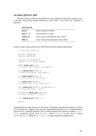 16.4 Red i QUEUE ADT
    Red (eng. queue) je struktura koja podsjeća na red za čekanje. Iz reda izlazi onaj koji je prvi
u red ušao. Ovaj princip pristupa podacima se naziva FIFO – first in first out. Temeljne su
operacije:

           ADT QUEUE
           get(Q )            - dobavi element iz reda Q.
           put( Q , el)       - stavi element el u red Q.
           empty( Q )         - vraća 1 ako je red Q prazan, inače vraća 0.
           full( Q )          - vraća 1 ako je red Q popunjen, inače vraća 0.



Ovakvi se redovi mogu realizirati kao ADT QUEUE prema sljedećoj specifikaciji:

      /* Datoteka: queue.h */

      #ifndef _QUEUE_ADT
      #define _QUEUE_ADT

      typedef int queueElemT;
      typedef struct queue *QUEUE;

      QUEUE queue_new(void);
      /* formira novi objekt tipa QUEUE */

      void queue_free(QUEUE Q);
      /* dealocira objekt tipa QUEUE */

      int queue_empty(QUEUE Q);
      /* vraća 1 ako je red prazan */

      int queue_full(QUEUE Q);
      /* vraća 1 ako je red popunjen */

      void queue_put(QUEUE Q, queueElemT el);
      /* stavlja element u red */

      queueElemT queue_get(QUEUE Q);
      /* vraća element iz reda */

      void queue_print(QUEUE Q);

      #endif


Implementacija se može provesti na više načina. Za smještaj elemenata reda najčešće se koristi
niz ili linearna lista. Najprije ćemo upoznati implementaciju pomoću niza, i to implementaciju
koja koristi tzv. cirkularni spremnik. On se realizira pomoću niza, kojem dva indeksa: back i
front, označavaju mjesta unosa (back) i dobave (front) iz reda. Niz je veličine
QUEUEARRAYSIZE. Operacije put() i get() se mogu ilustrirati na sljedeći način:




                                                                                               221
 
