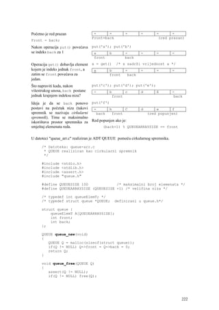 Početno je red prazan              -      -          -       -        -      -
                                  Front=back                           (red prazan)
Front = back;
Nakon operacija put() povećava put('a'); put('b')
se indeks back za 1             a      b      -              -        -          -
                                   front            back
Operacija get() dobavlja element x = get() /* x sadrži vrijednost a */
kojem je indeks jednak front, a   a      b     -      -      -      -
zatim se front povećava za               front  back
jedan.
Što napraviti kada, nakon         put('c'); put('d'); put('e');
višestrukog unosa, back postane    -        b      c         d        E          -
jednak krajnjem indeksu niza?                front                                back
Ideja je da se back ponovo put('f')
postavi na početak niza (takovi -         b         C   d      e      f
spremnik se nazivaju cirkularni    back     front          (red popunjen)
spremnik). Time se maksimalno
iskorištava prostor spremnika za Red popunjen ako je:
smještaj elemenata reda.               (back+1) % QUEUEARRAYSIZE == front


U datoteci "queue_arr.c" realiziran je ADT QUEUE pomoću cirkularnog spremnika.

      /* Datoteka: queue-arr.c
       * QUEUE realiziran kao cirkularni spremnik
       */

      #include    <stdio.h>
      #include    <stdlib.h>
      #include    <assert.h>
      #include    "queue.h"

      #define QUEUESIZE 100             /* maksimalni broj elemenata */
      #define QUEUEARRAYSIZE (QUEUESIZE +1) /* veličina niza */

      /* typedef int queueElemT; */
      /* typedef struct queue *QUEUE;          definirani u queue.h*/

      struct queue {
          queueElemT A[QUEUEARRAYSIZE];
          int front;
          int back;
      };

      QUEUE queue_new(void)
      {
         QUEUE Q = malloc(sizeof(struct queue));
         if(Q != NULL) Q->front = Q->back = 0;
         return Q;
      }

      void queue_free(QUEUE Q)
      {
         assert(Q != NULL);
         if(Q != NULL) free(Q);




                                                                                     222
 