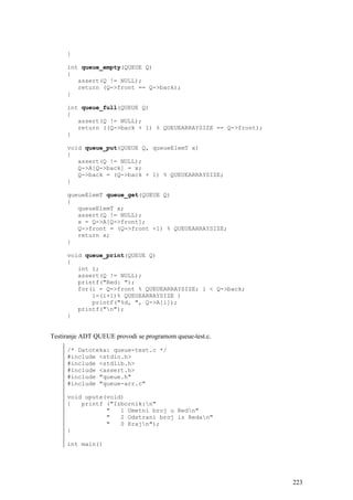 }

     int queue_empty(QUEUE Q)
     {
        assert(Q != NULL);
        return (Q->front == Q->back);
     }

     int queue_full(QUEUE Q)
     {
        assert(Q != NULL);
        return ((Q->back + 1) % QUEUEARRAYSIZE == Q->front);
     }

     void queue_put(QUEUE Q, queueElemT x)
     {
        assert(Q != NULL);
        Q->A[Q->back] = x;
        Q->back = (Q->back + 1) % QUEUEARRAYSIZE;
     }

     queueElemT queue_get(QUEUE Q)
     {
        queueElemT x;
        assert(Q != NULL);
        x = Q->A[Q->front];
        Q->front = (Q->front +1) % QUEUEARRAYSIZE;
        return x;
     }

     void queue_print(QUEUE Q)
     {
        int i;
        assert(Q != NULL);
        printf("Red: ");
        for(i = Q->front % QUEUEARRAYSIZE; i < Q->back;
            i=(i+1)% QUEUEARRAYSIZE )
            printf("%d, ", Q->A[i]);
        printf("n");
     }


Testiranje ADT QUEUE provodi se programom queue-test.c.

     /* Datoteka: queue-test.c */
     #include <stdio.h>
     #include <stdlib.h>
     #include <assert.h>
     #include "queue.h"
     #include "queue-arr.c"

     void upute(void)
     {   printf ("Izbornik:n"
                "   1 Umetni broj u Redn"
                "   2 Odstrani broj iz Redan"
                "   0 Krajn");
     }

     int main()




                                                               223
 