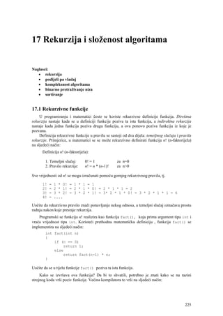 17 Rekurzija i složenost algoritama


Naglasci:
   • rekurzija
   • podijeli pa vladaj
   • kompleksnost algoritama
   • binarno pretraživanje niza
   • sortiranje


17.1 Rekurzivne funkcije
     U programiranju i matematici često se koriste rekurzivne definicije funkcija. Direktna
rekurzija nastaje kada se u definiciji funkcije poziva ta ista funkcija, a indirektna rekurzija
nastaje kada jedna funkcija poziva drugu funkciju, a ova ponovo poziva funkciju iz koje je
pozvana.
     Definicija rekurzivne funkcije u pravilu se sastoji od dva dijela: temeljnog slučaja i pravila
rekurzije. Primjerice, u matematici se se može rekurzivno definirati funkcija n! (n-faktorijela)
na sljedeći način:
      Definicija n! (n-faktorijela):

        1. Temeljni slučaj:      0! = 1             za n=0
        2. Pravilo rekurzije:    n! = n * (n-1)!    za n>0

Sve vrijednosti od n! se mogu izračunati pomoću gornjeg rekurzivnog pravila, tj.

      1!   =   1 * 0! = 1 * 1 = 1
      2!   =   2 * 1! = 2 * 1 * 0! = 2 * 1 * 1 = 2
      3!   =   3 * 2! = 3 * 2 * 1! = 3* 2 * 1 * 0! = 3 * 2 * 1 * 1 = 6
      4!   =   ....

Uočite da rekurzivno pravilo znači ponavljanje nekog odnosa, a temeljni slučaj označava prostu
radnju nakon koje prestaje rekurzija.
    Programski se funkcija n! realizira kao funkcija fact(), koja prima argument tipa int i
vraća vrijednost tipa int. Koristeći prethodnu matematičku definiciju , funkcija fact() se
implementira na sljedeći način:
        int fact(int n)
        {
            if (n == 0)
                return 1;
            else
                return fact(n-1) * n;
        }

Uočite da se u tijelu funkcije fact() poziva ta ista funkcija.
     Kako se izvršava ova funkcija? Da bi to shvatili, potrebno je znati kako se na razini
strojnog koda vrši poziv funkcije. Većina kompilatora to vrši na sljedeći način:




                                                                                               225
 