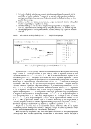 1. Pri pozivu funkcije najprije se argumenti funkcije postavljaju u dio memorije koji je
       predviđen za lokalne varijable. Ta memorija se naziva izvršni stog, jer se podacima
       pristupa s pus() i pop() opearacijama. Vrijednost, koja je posljednja stavljena na stog,
       predstavlja vrh stoga.
    2. Zatim se izvršava kôd tijela pozvane funkcije. U njoj se argumenti funkcije tretiraju kao
       lokalne varijable čija je vrijednost na stogu.
    3. Povrat iz funkcije se vrši tako da se stanje izvršnog stoga vrati na stanje prije poziva
       funkcije, a povratna se vrijednost postavlja u registar procesora, tzv. povratni registar.
    4. Izvršenje programa se nastavlja naredbom u pozivnoj funkciji koja slijedi iza pozvane
       funkcije.

Na slici 1 prikazano je izvršenje funkcije fact(4) i stanje izvršnog stoga.

                                                                   stanje stoga koji se
  izvršenje funkcije fact(4)                                       koristi za prijenos
                                                                   argumenata funkcije
  fact(4)=                                                               ... 4
        4 * fact(3)=                                                     ... 4 3
                 3 * fact(2)                                             ... 4 3 2
                          2 * fact(1)                                    ... 4 3 2 1
                                   1 * fact(0)                           ... 4 3 2 1 0
                                       return 1                          ... 4 3 2 1
                              return 1*1                                 ... 4 3 2
                     return 2*1                                          ... 4 3
             return 3*2                                                  ... 4
  return 4*6                                                             ...
  => 24
                  Slika 17.1. Redoslijed izvršenja rekurzivne funkcije fact(4)


     Poziv funkcije fact(4) počinje tako da se argument vrijednosti 4 stavlja na vrh izvršnog
stoga, a zatim se izvršavaju naredbe iz tijela funkcije. Pošto je argument različit od nule
izvršava se naredba return fact(n-1) * n;. Da bi se ona mogla izvršiti, najprije se vrši
poziv funkcije fact(n-1). Zbog toga se na izvršni stog stavlja vrijednost argumenta 3 i poziva
funkcija fact(3). Ovaj proces se ponavlja sve dok argument funkcije ne postane jednak nuli.
Nakon toga se u tijelu funkcije izvršava naredba return 1;. To znači da se odstranjuje
vrijednost s vrha stoga (0), a u povratni registar se upisuje vrijednost 1. Program nastavlja
izvršenje naredbom koja slijedi iza pozivne funkcije, a to je zapravo onaj dio naredbe return
fact(n-1) * n; u kojoj se vrši množenje povratne vrijednosti od fact(n-1) i argumenta
n, čija se vrijednost nalazi na vrhu stoga (u ovom slučaju to je vrijednost 1). Zatim se u povratni
registar stavlja vrijednost 1*1 i skida argument s vrha stoga, pa na vrhu stoga ostaje vrijednost
2. Program se ponovo vraća na izvršenje u naredbu return 1 * 2;. U povratni registar se
sada upisuje vrijednost 2, na vrhu stoga ostaje vrijednost 3 i izvršenje se vraća u naredbu
return 2 * 3; jer je iz nje vršen poziv fact(3). Nakon toga se izvršava naredba return
6 * 4;. Ovo je posljednja naredba koja će se izvršiti. Nakon nje je vrh stoga prazan, a
izvršenje programa se vraća na naredbu iz pozivne funkcije koja slijedi iza poziva fact(4). U
povratnom registru je vrijednost 24, koja predstavlja vrijednost koju vraća fact(4).
     Moglo bi se slikovito reći da se rekurzivne funkcije izvršavaju tako da se najprije
višestrukim pozivom funkcije vrši "traženje" temeljnog slučaja, pri čemu se pamte sva stanja
procesa, a zatim se problem rješava "izvlačenjem" iz rekurzije.
     Kod funkcija koje imaju veliki broj rekurzivnih poziva može doći do značajnog ispunjenja
izvršnog stoga. Kod MSDOS operativnog sustava može se maksimalno koristiti 64Kbajta za




                                                                                               226
 