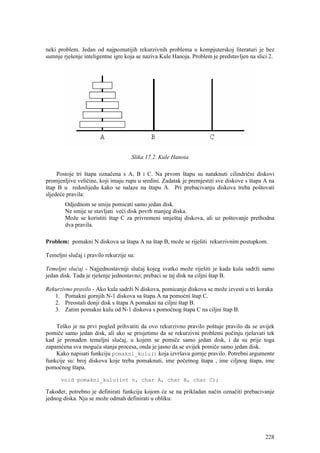 neki problem. Jedan od najpoznatijih rekurzivnih problema u kompjuterskoj literaturi je bez
sumnje rješenje inteligentne igre koja se naziva Kule Hanoja. Problem je predstavljen na slici 2.




                                     Slika 17.2. Kule Hanoia

     Postoje tri štapa označena s A, B i C. Na prvom štapu su nataknuti cilindrični diskovi
promjenljive veličine, koji imaju rupu u sredini. Zadatak je premjestiti sve diskove s štapa A na
štap B u redoslijedu kako se nalaze na štapu A. Pri prebacivanju diskova treba poštovati
sljedeće pravila:
        Odjednom se smije pomicati samo jedan disk.
        Ne smije se stavljati veći disk povrh manjeg diska.
        Može se koristiti štap C za privremeni smještaj diskova, ali uz poštovanje prethodna
        dva pravila.

Problem: pomakni N diskova sa štapa A na štap B, može se riješiti rekurzivnim postupkom.

Temeljni slučaj i pravilo rekurzije su:

Temeljni slučaj - Najjednostavniji slučaj kojeg svatko može riješiti je kada kula sadrži samo
jedan disk. Tada je rješenje jednostavno; prebaci se taj disk na ciljni štap B.

Rekurzivno pravilo - Ako kula sadrži N diskova, pomicanje diskova se može izvesti u tri koraka
   1. Pomakni gornjih N-1 diskova sa štapa A na pomoćni štap C.
   2. Preostali donji disk s štapa A pomakni na ciljni štap B.
   3. Zatim pomakni kulu od N-1 diskova s pomoćnog štapa C na ciljni štap B.

    Teško je na prvi pogled prihvatiti da ovo rekurzivno pravilo poštuje pravilo da se uvijek
pomiče samo jedan disk, ali ako se prisjetimo da se rekurzivni problemi počinju rješavati tek
kad je pronađen temeljni slučaj, u kojem se pomiče samo jedan disk, i da su prije toga
zapamćena sva moguća stanja procesa, onda je jasno da se uvijek pomiče samo jedan disk.
    Kako napisati funkciju pomakni_kulu() koja izvršava gornje pravilo. Potrebni argumente
funkcije su: broj diskova koje treba pomaknuti, ime početnog štapa , ime ciljnog štapa, ime
pomoćnog štapa.

      void pomakni_kulu(int n, char A, char B, char C);

Također, potrebno je definirati funkciju kojom će se na prikladan način označiti prebacivanje
jednog diska. Nju se može odmah definirati u obliku:




                                                                                             228
 