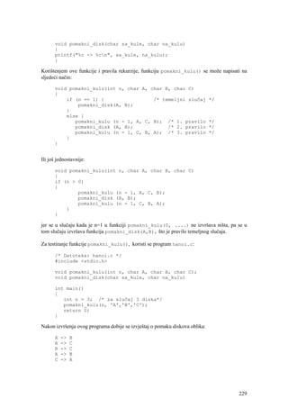 void pomakni_disk(char sa_kule, char na_kulu)
      {
      printf("%c -> %cn", sa_kule, na_kulu);
      }

Korištenjem ove funkcije i pravila rekurzije, funkciju pomakni_kulu() se može napisati na
sljedeći način:

      void pomakni_kulu(int n, char A, char B, char C)
      {
          if (n == 1) {                 /* temeljni slučaj                   */
              pomakni_disk(A, B);
          }
          else {
             pomakni_kulu (n - 1, A, C, B); /* 1. pravilo                    */
             pomakni_disk (A, B);            /* 2. pravilo                   */
             pomakni_kulu (n - 1, C, B, A); /* 3. pravilo                    */
          }
      }


Ili još jednostavnije:

      void pomakni_kulu(int n, char A, char B, char C)
      {
      if (n > 0)
      {
              pomakni_kulu (n - 1, A, C, B);
              pomakni_disk (A, B);
              pomakni_kulu (n - 1, C, B, A);
          }
      }

jer se u slučaju kada je n=1 u funkciji pomakni_kulu(0, ....) ne izvršava ništa, pa se u
tom slučaju izvršava funkcija pomakni_disk(A,B), što je pravilo temeljnog slučaja.

Za testiranje funkcije pomakni_kulu(), koristi se program hanoi.c:

      /* Datoteka: hanoi.c */
      #include <stdio.h>

      void pomakni_kulu(int n, char A, char B, char C);
      void pomakni_disk(char sa_kule, char na_kulu)

      int main()
      {
         int n = 3; /* za slučaj 3 diska*/
         pomakni_kulu(n, 'A','B','C');
         return 0;
      }

Nakon izvršenja ovog programa dobije se izvještaj o pomaku diskova oblika:

      A   ->   B
      A   ->   C
      B   ->   C
      A   ->   B
      C   ->   A




                                                                                     229
 