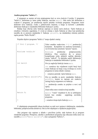 Analiza programa "hello1.c":
     C programi se sastoje od niza potprograma koji se zovu funkcije C-jezika. U programu
"hello1.c" definirana je samo jedna funkcija, nazvana main(). Ona mora biti definirana u
svakom C programu, jer predstavlja mjesto početka izvršenja programa. Programer može
definirati nove funkcije, svaku s jedinstvenim imenom, a mogu se koristiti i prethodno
definirane funkcije iz standardne biblioteke funkcija C jezika.
     Radnje koje obavlja neka funkcija zapisuju se unutar tijela funkcije. Tijelo funkcije je
omeđeno vitičastim zagradama. U ovom je slučaju u tijelu funkcije je iskaz koji predstavlja
naredbu da se pomoću standardne C funkcije printf(), na standardnoj izlaznoj jedinici,
ispiše poruka "Hello World!".

    Pojedini dijelovi programa "hello1.c" imaju sljedeći značaj:

    /* Prvi C program. */                 Tekst omeđen znakovima /* i */ predstavlja
                                          komentar. Kompilator ne analizira komentare,
                                          već ih tretira kao umetnuto "prazno" mjesto.
    #include <stdio.h>                    #include         predstavlja      pretprocesorsku
                                          direktivu. Ona označava da u proces
                                          kompiliranja treba uključiti sadržaj datoteke
                                          imena "stdio.h". Ta datoteka sadrži deklaracije
                                          funkcija iz standardne biblioteke C-jezika.
    int main()                            Ovo je zaglavlje funkcije imena main.
                                          int označava tip vrijednosti (cijeli broj) koji
                                          vraća funkcija na kraju svog izvršenja (u ovom
                                          programu to nema nikakvi značaj).
    {                                     { označava početak tijela funkcije main.
    printf("Hello world!n");             Ovo je naredba za poziv standardne funkcije
                                          printf(), kojom se ispisuje niz znakova
                                          (string) koji je argument ove funkcije.
                                          n predstavlja oznaku za prijelaz u novi red
                                          ispisa.
                                          Znak točka-zarez označava kraj naredbe.
    Return 0;                             main() "vraća" vrijednost 0, što se uobičajeno
                                          koristi kao oznaka      uspješnog završetka
                                          programa.
    }                                     } označava kraja tijela funkcije main.


     U objašnjenju programskih iskaza korišteni su neki novi pojmovi (deklaracija, standardna
biblioteka, pretprocesorska direktiva). Oni će biti objašnjeni u sljedećim poglavljima.

     Ako program nije napisan u skladu s pravilima jezika, tada kažemo da je program
sintaktički pogrešan. Primjerice, ukoliko u prethodnom programu nije otkucana točka-zarez iza
naredbe printf("Hello world!n"), kao u programu "hello2.c",




                                                                                              23
 