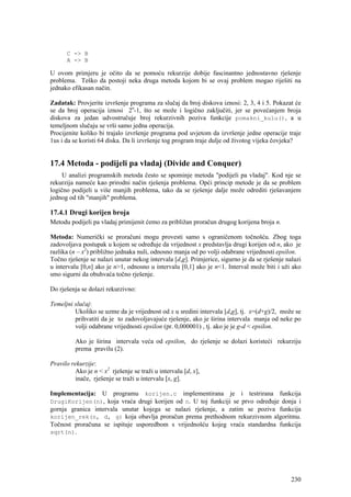 C -> B
      A -> B

U ovom primjeru je očito da se pomoću rekurzije dobije fascinantno jednostavno rješenje
problema. Teško da postoji neka druga metoda kojom bi se ovaj problem mogao riješiti na
jednako efikasan način.

Zadatak: Provjerite izvršenje programa za slučaj da broj diskova iznosi: 2, 3, 4 i 5. Pokazat će
se da broj operacija iznosi 2n-1, što se može i logično zaključiti, jer se povećanjem broja
diskova za jedan udvostručuje broj rekurzivnih poziva funkcije pomakni_kulu(), a u
temeljnom slučaju se vrši samo jedna operacija.
Procijenite koliko bi trajalo izvršenje programa pod uvjetom da izvršenje jedne operacije traje
1us i da se koristi 64 diska. Da li izvršenje tog program traje dulje od životog vijeka čovjeka?


17.4 Metoda - podijeli pa vladaj (Divide and Conquer)
     U analizi programskih metoda često se spominje metoda "podijeli pa vladaj". Kod nje se
rekurzija nameće kao prirodni način rješenja problema. Opći princip metode je da se problem
logično podijeli u više manjih problema, tako da se rješenje dalje može odrediti rješavanjem
jednog od tih "manjih" problema.

17.4.1 Drugi korijen broja
Metodu podijeli pa vladaj primijenit ćemo za približan proračun drugog korijena broja n.

Metoda: Numerički se proračuni mogu provesti samo s ograničenom točnošću. Zbog toga
zadovoljava postupak u kojem se određuje da vrijednost x predstavlja drugi korijen od n, ako je
razlika (n – x2) približno jednaka nuli, odnosno manja od po volji odabrane vrijednosti epsilon.
Točno rješenje se nalazi unutar nekog intervala [d,g]. Primjerice, sigurno je da se rješenje nalazi
u intervalu [0,n] ako je n>1, odnosno u intervalu [0,1] ako je n<1. Interval može biti i uži ako
smo sigurni da obuhvaća točno rješenje.

Do rješenja se dolazi rekurzivno:

Temeljni slučaj:
         Ukoliko se uzme da je vrijednost od x u sredini intervala [d,g], tj. x=(d+g)/2, može se
         prihvatiti da je to zadovoljavajuće rješenje, ako je širina intervala manja od neke po
         volji odabrane vrijednosti epsilon (pr. 0,000001) , tj. ako je je g-d < epsilon.

          Ako je širina intervala veća od epsilon, do rješenje se dolazi koristeći rekurziju
          prema pravilu (2).

Pravilo rekurzije:
          Ako je n < x2 rješenje se traži u intervalu [d, x],
          inače, rješenje se traži u intervalu [x, g].

Implementacija: U programu korijen.c implementirana je i testrirana funkcija
DrugiKorijen(n), koja vraća drugi korijen od n. U toj funkciji se prvo određuje donja i
gornja granica intervala unutar kojega se nalazi rješenje, a zatim se poziva funkcija
korijen_rek(n, d, g) koja obavlja proračun prema prethodnom rekurzivnom algoritmu.
Točnost proračuna se ispituje usporedbom s vrijednošću kojeg vraća standardna funkcija
sqrt(n).




                                                                                               230
 