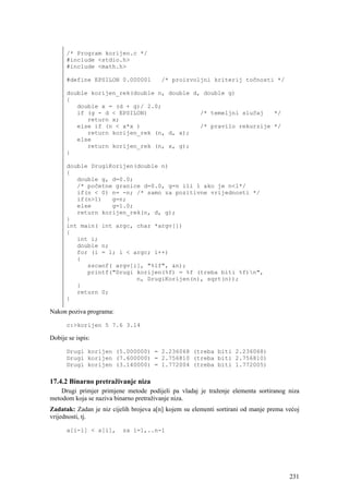 /* Program korijen.c */
      #include <stdio.h>
      #include <math.h>

      #define EPSILON 0.000001          /* proizvoljni kriterij točnosti */

      double korijen_rek(double n, double d, double g)
      {
         double x = (d + g)/ 2.0;
         if (g - d < EPSILON)               /* temeljni slučaj   */
            return x;
         else if (n < x*x )                 /* pravilo rekurzije */
            return korijen_rek (n, d, x);
         else
            return korijen_rek (n, x, g);
      }

      double DrugiKorijen(double n)
      {
         double g, d=0.0;
         /* početne granice d=0.0, g=n ili 1 ako je n<1*/
         if(n < 0) n= -n; /* samo za pozitivne vrijednosti */
         if(n>1)   g=n;
         else      g=1.0;
         return korijen_rek(n, d, g);
      }
      int main( int argc, char *argv[])
      {
         int i;
         double n;
         for (i = 1; i < argc; i++)
         {
            sscanf( argv[i], "%lf", &n);
            printf("Drugi korijen(%f) = %f (treba biti %f)n",
                          n, DrugiKorijen(n), sqrt(n));
         }
         return 0;
      }

Nakon poziva programa:

      c:>korijen 5 7.6 3.14

Dobije se ispis:

      Drugi korijen (5.000000) = 2.236068 (treba biti 2.236068)
      Drugi korijen (7.600000) = 2.756810 (treba biti 2.756810)
      Drugi korijen (3.140000) = 1.772004 (treba biti 1.772005)

17.4.2 Binarno pretraživanje niza
    Drugi primjer primjene metode podijeli pa vladaj je traženje elementa sortiranog niza
metodom koja se naziva binarno pretraživanje niza.
Zadatak: Zadan je niz cijelih brojeva a[n] kojem su elementi sortirani od manje prema većoj
vrijednosti, tj.

      a[i-1] < a[i],      za i=1,..n-1




                                                                                       231
 