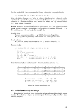 Potrebno je odrediti da li se u ovom nizu nalazi element vrijednosti x, i to pomoću funkcije

      int binSearch( int a[],int x, int d, int g);

koja vraća indeks elementa a[i], kojem je vrijednost jednaka traženoj vrijednosti x. Ako
vrijednost od x nije jednaka ni jednom elementu niza, funkcija binSearch() vraća negativnu
vrijednost -1. Cjelobrojne vrijednosti d i g predstavljaju indekse niza koji određuju interval
[d,g] unutar kojeg se vrši traženje.

Metoda: Problem se može riješiti rekurzivno na sljedeći način: Ako u nizu a[i] postoji element
jednak traženoj vrijednosti x, njegov indeks je iz intervala [d,g], gdje mora biti istinito g >= d.
Trivijalni slučaj je za d=0, g=n-1, koji obuhvaća cijeli niz.

Temeljni slučaj:
     Razmatra se element niza indeksa i = (g+d)/2 (dijelimo niz na dva podniza).
     Ako je a[i] jednak x, pronađen je traženi element niza, a funkcija vraća indeks i.

Pravilo rekurzije:
      Ako je a[i] <x rješenje se traži u intervalu [i+1, g], inače je u intervalu [d, i-1].

Implementacija:

      int binSearch( int a[],int x, int d, int g)
      {
         int i;
         if (d > g) return –1;
         i = (d + g)/ 2;
         if (a[i] == x) return i;
         if (a[i] < x) return binSearch( a, x, i + 1, g);
         else           return binSearch( a, x, d, i - 1);
      }

Proces traženja vrijednosti x=23 u nizu od 14 elemenata, ilustriran je na slici 17.3.

             0     1     2     3      4     5     6     7     8     9      10    11    12     13
             1     2     3     5      6     8     9     12    23    26     27    31    34     42
             D                                    i                                           g
             1     2     3     5      6     8     9     12    23    26     27    31    34     42
                                                        d                  i                  g
             1     2     3     5      6     8     9     12    23    26     27    31    34     42
                                                        d     i     g


                         1.korak: d=0,    g=13,    i=6, a[6]<23
                         2.korak: d=i+1=7,g=14,    i=10, a[10]>23
                         3.korak: d=7,    g=i-1=9, i=8, a[8]==23

                               Slika 17.3. Binarno pretraživanje niza


17.5 Pretvorba rekurzije u iteraciju
     Neke rekurzivne funkcije se mogu transformirati u funkcije koje umjesto rekurzije koriste
iteraciju. To su funkcije u kojima je rekurzivni poziv funkcije posljednja naredba u tijelu
funkcije, primjerice




                                                                                                   232
 