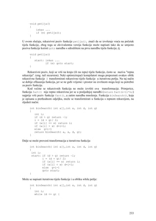 void petlja()
      {
          iskaz ...
          if (e) petlja();
      }

U ovom slučaju, rekurzivni poziv funkcije petlja(), znači da se izvršenje vraća na početak
tijela funkcije, zbog toga se ekvivalentna verzija funkcije može napisati tako da se umjesto
poziva funkcije koristi goto naredba s odredištem na prvu naredbu tijela funkcije, tj.

      void petlja()
      {
         start: iskaz ...
                if (e) goto start;
      }

     Rekurzivni poziv, koji se vrši na kraju (ili na repu) tijela funkcije, često se naziva "repna
rekurzija". (eng. tail recursion). Neki optimizirajući kompilatori mogu prepoznati ovakav oblik
rekurzivne funkcije i transformirati rekurzivno tijelo funkcije u iterativnu petlju. Na taj način
se dobije efikasnija funkcija, jer se ne gubi vrijeme i prostor na izvršnom stogu koji su potrebni
za poziv funkcije.
     Kod većine se rekurzivnih funkcija ne može izvršiti ova transformacije. Primjerice,
funkcija fact() nije repno rekurzivna jer se u posljednjoj naredbi (return fact(n-1)*n;)
najprije vrši poziv funkcije fact(), a zatim naredba množenja. Funkcija binSearch(), koja
je opisana u prethodnom odjeljku, može se transformirati u funkciju s repnom rekurzijom, na
sljedeći način:

      int binSearch( int a[],int x, int d, int g)
      {
         int i;
         if (d > g) return –1;
         i = (d + g)/ 2;
         if (a[i] == x) return i;
         if (a[i] < x) d=i+1;
         else g=i-1
         return binSearch( a, x, d, g);
      }

Dalje se može provesti transformacija u iterativnu funkciju

      int binSearch( int a[],int x, int d, int g)
      {
       int i;
       start: if (d > g) return –1;
              i = (d + g)/ 2;
              if (a[i] == x) return i;
              if (a[i] < x) d=i+1;
              else g=i-1
              goto start;
      }

Može se napisati iterativno tijelo funkcije i u obliku while petlje:

      int binSearch( int a[],int x, int d, int g)
      {
         int i;
         while (d <= g) {




                                                                                              233
 