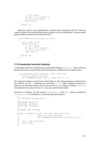 i = (d + g)/2;
              if (a[i] == x) return i;
              if (a[i] < x) d=i+1;
              else g=i-1;
          }
          return –1;
      }

    Iterativna verzija se može pojednostaviti u slučaju kada se pretražuje cijeli niz. Tada kao
argument funkcije nije potrebna donja granica indeksa, jer je ona jednaka nuli, a umjesto gornje
granice indeksa, argument je broj elemenata niza n.

      int binSearch( int a[],int x, int n)
      {
         int i, d=0, g=n-1;
         while (d <= g) {
            i = (d + g)/2;
            if (a[i] == x) return i;
            if (a[i] < x) d=i+1;
            else g=i-1;
        }
        return –1;
      }



17.6 Standardna bsearch() funkcija
U standardnoj biblioteci implementirana je polimorfna funkcija bsearch(). Služi za binarno
pretraživanje nizova s proizvoljnim tipom elemenata niza. Deklarirana je na sljedeći način:

      void *bsearch( const void *px, const void *niz,
         size_t n, size_t el_size,
         int (*pCmpFun)(const void *, const void *) );

Prvi parametar funkcije je pokazivač na objekt kojeg se traži. Drugi parametar je pokazivač na
prvi element niza od n elemenata koji zauzimaju el_size bajta. Posljednji parametar je
pokazivač na usporednu funkciju koja je ista kao kod qsort() funkcije. Funkcija bsearch()
vraća pokazivač na element niza ili NULL ako niz ne sadrži traženi objekt.

Realizacija te funkcije, ali pod imenom binsearch(), dana je i            testirana programom
binsearch.c, i to za slučaj da se vrši pretraživanje niza stringova.

      /* Datoteka: binsearch.c */

      #include <stdio.h>
      #include <stdlib.h>
      #include <string.h>

      typedef char *string;

      void * binsearch( const void *px, const void *niz,
                        size_t n, size_t el_size,
                        int (*pCmpFun)(const void *, const void *)                        )
      {
         int i, cmp, d=0, g=n-1;
         char * adr;




                                                                                              234
 