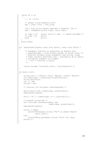 while (d <= g)
    {
       i = (d + g)/2;

       /* adresa i-tog elementa niza*/
       adr = (char *)niz + i*el_size;

       /*el. niza na toj adresi usporedi s objektom     *px */
       cmp = (*pCmpFun)((void *)adr, (void *)px);

       if (cmp == 0)    return (void *) adr;   /* objekt pronađen */
       if (cmp < 0)     d=i+1;
       else             g=i-1;
    }
    return NULL;
}

int   UsporediStringove( const void *pstr1, const void *pstr2 )
{
       /* Argumenti funkcije su pokazivači na objekte koje
        * usporedjujemo, u ovom slučaju objekt je string (char *).
        * Funkcija strcmp() prima argumente tipa string, stoga
        * treba izvršiti pretvorbu tipa i indirekciju da bi dobili
        * string,kao argument za strcmp()
        * ( str = *(string *) pstr))
        */

      return strcmp( *(string*) pstr1, *(string*)pstr2 );
}

int main( void )
{
     string txt[] = {"Ante", "Ivo", "Marko", "Jure", "Bozo"};
     int numstrings = sizeof(txt)/sizeof(txt[0]);
     string key="Ivo";
     int i, idx;
     string * rez;

      /* sortiraj niz stringova leksikografski */

      qsort((void *)txt, numstrings, sizeof(char*),
      UsporediStringove);

      for(i = 0; i < numstrings; i++ ) puts(txt[i]) ;

      /* pronađi string key */
      rez =(string*) binsearch(&key, txt,
                               numstrings, sizeof(char*),
      UsporediStringove);

      if(rez != NULL)
           printf("Pronadjen string "%s" na adresi %Fpn",
                  *pstr, pstr);
      else
           printf("Nije pronadjen string "%s" n", key);
      return 0 ;
}




                                                                  235
 