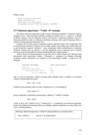 Dobije se ispis:

      Ante Ivo Marko Jure Bozo
      Nakon sortiranja:
      Ante Bozo Ivo Jure Marko
      Pronadjen string "Ivo" na adresi 0022FF48



17.7 Složenost algoritama - "Veliki - O" notacija
     Pri analizi složenosti algoritama uvodi se mjera "dimenzije problema". Primjerice, kada se
obrađuju nizovi, onda dimenziju problema predstavlja duljina niza n, a kada su u pitanju
kvadratne matrice, onda je dimenzija matrice istovremeno i dimenzija problema. Ako je n
dimenzija problema, onda se efikasnost korištenja memorije može opisati funkcijom M(n), a
vrijeme izvršenja algoritma funkcijom T(n).
     Funkcija T(n) se često naziva vremenska složenost algoritma (engl. time complexity), dok
je M(n) prostorna složenost. Funkciji T(n) se pridaje znatno više značaja nego veličini M(n), pa
se pod skraćenim pojmom "složenost" (eng. complexity) obično podrazumijeva vremenska
složenost. Razlog tome je iskustvo u razvoju algoritama, koje je pokazalo da je zauzeće
memorije znatno manji problem od postizanja prihvatljivog vremena obrade.
     Analiza brzine izvršenja programa se radi tako da se odredi ukupan broj operacija koje
dominantno troše procesorsko vrijeme. Primjerice, u programu za zbrajanje elemenata
kvadratne matrice, dimenzija nxn, označen je broj ponavljanja naredbi u kojima se vrši
zbrajanje.

            NAREDBE PROGRAMA                           BROJ PONAVLJANJA
            S = 0 ;                                    .
            for(i=0; i<n; i++)                         n
                for(j=0; j<n; j++)                     n*n
                      S = S + M[i][j]                  n*n

Ako se uzme da prosječno vrijeme izvršenja jedne naredbe iznosi t0, dobije se da ukupno
vrijeme izvršenja algoritma iznosi:

                   T(n) = (2n² + n)*t0

Veličina T(n) je posebno važna za velike vrijednosti od n. U tom slučaju je:

                   T(n) ≤ konst * n²

Ovaj se zaključak u računarskoj znanosti piše u obliku tzv. "veliki-O" notacije:

                   T(n) = O(n²)

i kaže se da je T(n) "veliki O od n²". Funkcija f(n) = n² predstavlja red složenosti algoritma.
Uočite da vrijednost konstantnog faktora ne određuje složenost algoritma već samo faktor koji
ovisi o veličini problema.

   Definicija: Složenost algoritma u "veliki-O" notaciji definira se na sljedeći način:

      T(n) = O( f(n) ),           (čita se: T je veliki-O od f)




                                                                                            236
 