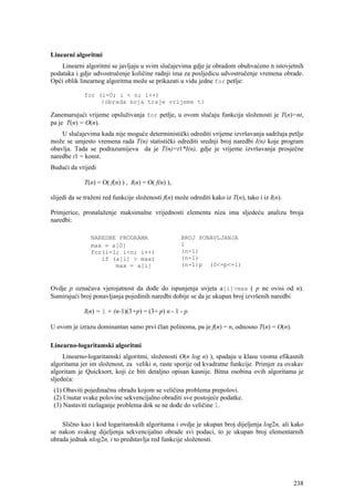 Linearni algoritmi
    Linearni algoritmi se javljaju u svim slučajevima gdje je obradom obuhvaćeno n istovjetnih
podataka i gdje udvostručenje količine radnji ima za posljedicu udvostručenje vremena obrade.
Opći oblik linearnog algoritma može se prikazati u vidu jedne for petlje:

             for (i=0; i < n; i++)
                  {obrada koja traje vrijeme t}

Zanemarujući vrijeme opsluživanja for petlje, u ovom slučaju funkcija složenosti je T(n)=nt,
pa je T(n) = O(n).
    U slučajevima kada nije moguće deterministički odrediti vrijeme izvršavanja sadržaja petlje
može se umjesto vremena rada T(n) statistički odrediti srednji broj naredbi I(n) koje program
obavlja. Tada se podrazumijeva da je T(n)=t1*I(n), gdje je vrijeme izvršavanja prosječne
naredbe t1 = konst.
Budući da vrijedi

             T(n) = O( f(n) ) , I(n) = O( f(n) ),

slijedi da se traženi red funkcije složenosti f(n) može odrediti kako iz T(n), tako i iz I(n).

Primjerice, pronalaženje maksimalne vrijednosti elementa niza ima sljedeću analizu broja
naredbi:

                NAREDBE PROGRAMA                     BROJ PONAVLJANJA
                max = a[0]                           1
                for(i=1; i<n; i++)                   (n-1)
                   if (a[i] > max)                   (n-1)
                       max = a[i]                    (n-1)p (0<=p<=1)



Ovdje p označava vjerojatnost da dođe do ispunjenja uvjeta a[i]>max ( p ne ovisi od n).
Sumirajući broj ponavljanja pojedinih naredbi dobije se da je ukupan broj izvršenih naredbi

             I(n) = 1 + (n-1)(3+p) = (3+ p) n - 1 - p.

U ovom je izrazu dominantan samo prvi član polinoma, pa je f(n) = n, odnosno T(n) = O(n).

Linearno-logaritamski algoritmi
     Linearno-logaritamski algoritmi, složenosti O(n log n) ), spadaju u klasu veoma efikasnih
algoritama jer im složenost, za veliki n, raste sporije od kvadratne funkcije. Primjer za ovakav
algoritam je Quicksort, koji će biti detaljno opisan kasnije. Bitna osobina ovih algoritama je
sljedeća:
 (1) Obaviti pojedinačnu obradu kojom se veličina problema prepolovi.
 (2) Unutar svake polovine sekvencijalno obraditi sve postojeće podatke.
 (3) Nastaviti razlaganje problema dok se ne dođe do veličine 1.

    Slično kao i kod logaritamskih algoritama i ovdje je ukupan broj dijeljenja log2n, ali kako
se nakon svakog dijeljenja sekvencijalno obrade svi podaci, to je ukupan broj elementarnih
obrada jednak nlog2n, i to predstavlja red funkcije složenosti.




                                                                                                 238
 
