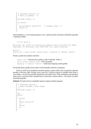 /* Datoteka: hello2.c */
      /* Hello s greškom   */

      #include <stdio. h>

      int main()
      {
        printf("Hello world!n")              /* greška: nema ; */
        return 0;
      }


tada kompilator, u ovom slučaju program cl.exe, ispisuje poruku da postoji sintaktička pogreška
u sljedećem obliku:


      C:>cl hello.c

Microsoft (R) 32-bit C/C Optimizing Compiler Ver.12.00.8168 for 80x86
Copyright (C) Microsoft Corp 1984-1998. All rights reserved.

hello.c
hello.c(5) : error C2143: syntax error : missing ';' before 'return'

Poruka o greški ima sljedeće elemente:

      hello.c(5) – obavijest da je greška u retku 5 datoteke "hello.c",
      error C2143: syntax error - kôd i tip greške,
      missing ';' before 'return' – kratki opis mogućeg uzroka greške.

Na temelju dojave greške često je lako izvršiti potrebne ispravke u programu.
     Važno je uočiti da je kompilator pronašao grešku u petom retku, iako je pogrešno napisana
naredba u četvrtom retku. Razlog tome je pravilo C jezika po kojem se naredba može pisati u
više redaka, a stvarni kraj naredbe predstavlja znak točka-zarez. Pošto kompilator nije pronašao
točku-zarez u četvrtom retku, kompiliranje je nastavljeno s petim retkom i tek tada je utvrđeno
da postoji pogreška.
Zadatak: Provjerite da li je sintaktički ispravno napisan sljedeći program:

      /* Datoteka: hello3.c
       * Zapis naredbe u više redaka
       */
      #include <stdio. h>

      int
      main()
      {
        printf
        (
        "Hello world!n"
        );
        return
        0;
      }




                                                                                             24
 