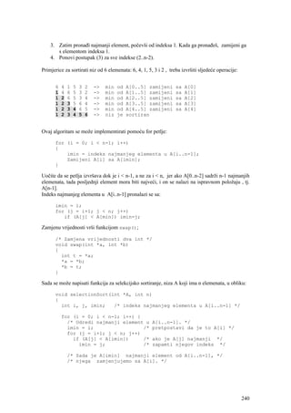 3. Zatim pronađi najmanji element, počevši od indeksa 1. Kada ga pronađeš, zamijeni ga
       s elementom indeksa 1.
    4. Ponovi postupak (3) za sve indekse (2..n-2).

Primjerice za sortirati niz od 6 elemenata: 6, 4, 1, 5, 3 i 2 , treba izvršiti sljedeće operacije:


      6   4   1   5   3   2   ->   min   od   A[0..5] zamijeni     sa   A[0]
      1   4   6   5   3   2   ->   min   od   A[1..5] zamijeni     sa   A[1]
      1   2   6   5   3   4   ->   min   od   A[2..5] zamijeni     sa   A[2]
      1   2   3   5   6   4   ->   min   od   A[3..5] zamijeni     sa   A[3]
      1   2   3   4   6   5   ->   min   od   A[4..5] zamijeni     sa   A[4]
      1   2   3   4   5   6   ->   niz   je   sortiran


Ovaj algoritam se može implementirati pomoću for petlje:

      for (i = 0; i < n-1; i++)
      {
          imin = indeks najmanjeg elementa u A[i..n-1];
          Zamijeni A[i] sa A[imin];
      }

Uočite da se petlja izvršava dok je i < n-1, a ne za i < n, jer ako A[0..n-2] sadrži n-1 najmanjih
elemenata, tada posljednji element mora biti najveći, i on se nalazi na ispravnom položaju , tj.
A[n-1].
Indeks najmanjeg elementa u A[i..n-1] pronalazi se sa:

      imin = i;
      for (j = i+1; j < n; j++)
         if (A[j] < A[min]) imin=j;

Zamjenu vrijednosti vrši funkcijom swap();

      /* Zamjena vrijednosti dva int */
      void swap(int *a, int *b)
      {
        int t = *a;
        *a = *b;
        *b = t;
      }

Sada se može napisati funkcija za selekcijsko sortiranje, niza A koji ima n elemenata, u obliku:

      void selectionSort(int *A, int n)
      {
        int i, j, imin;   /* indeks najmanjeg elementa u A[i..n-1] */

          for (i = 0; i < n-1; i++) {
            /* Odredi najmanji element u               A[i..n-1]. */
            imin = i;                 /*               pretpostavi da je to A[i] */
            for (j = i+1; j < n; j++)
              if (A[j] < A[imin])     /*               ako je A[j] najmanji */
                imin = j;             /*               zapamti njegov indeks */

              /* Sada je A[imin] najmanji element od A[i..n-1], */
              /* njega zamjenjujemo sa A[i]. */




                                                                                                     240
 