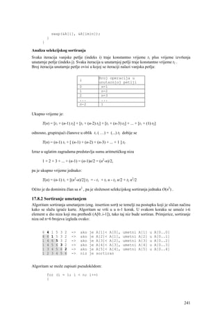 swap(&A[i], &A[imin]);
          }
      }

Analiza selekcijskog sortiranja
Svaka iteracija vanjske petlje (indeks i) traje konstantno vrijeme t1 plus vrijeme izvršenja
unutarnje petlje (indeks j). Svaka iteracija u unutarnjoj petlji traje konstantno vrijeme t2 .
Broj iteracija unutarnje petlje ovisi u kojoj se iteraciji nalazi vanjska petlja:

                                               Broj operacija u
                                   i
                                               unutarnjoj petlji
                                   0            n-1
                                   1            n-2
                                   2            n-3
                                   ...          ...
                                   n-2          1

Ukupno vrijeme je:

      T(n) = [t1 + (n-1) t2] + [t1 + (n-2) t2] + [t1 + (n-3) t2] + ... + [t1 + (1) t2]

odnosno, grupirajući članove u oblik t1 ( …) + (...) t2 dobije se

      T(n) = (n-1) t1 + [ (n-1) + (n-2) + (n-3) + ... + 1 ] t2

Izraz u uglatim zagradama predstavlja sumu aritmetičkog niza

      1 + 2 + 3 + ... + (n-1) = (n-1)n/2 = (n2-n)/2,

pa je ukupno vrijeme jednako:

      T(n) = (n-1) t1 + [(n2-n)/2] t2 = - t1 + t1 n - t2 n/2 + t2 n2/2

Očito je da dominira član sa n2 , pa je složenost selekcijskog sortiranja jednaka O(n2) .

17.8.2 Sortiranje umetanjem
Algoritam sortiranja umetanjem (eng. insertion sort) se temelji na postupku koji je sličan načinu
kako se slažu igraće karte. Algoritam se vrši u u n-1 korak. U svakom koraku se umeće i-ti
element u dio niza koji mu prethodi (A[0..i-1]), tako taj niz bude sortiran. Primjerice, sortiranje
niza od n=6 brojeva izgleda ovako:


      6   4   1   5   3   2   ->   ako   je   A[1]< A[0],     umetni     A[1]    u   A[0..0]
      4   6   1   5   3   2   ->   ako   je   A[2]< A[1],     umetni     A[2]    u   A[0..1]
      1   4   6   5   3   2   ->   ako   je   A[3]< A[2],     umetni     A[3]    u   A[0..2]
      1   4   5   6   3   2   ->   ako   je   A[4]< A[3],     umetni     A[4]    u   A[0..3]
      1   3   4   5   6   2   ->   ako   je   A[5]< A[4],     umetni     A[5]    u   A[0..4]
      1   2   3   4   5   6   ->   niz   je   sortiran


Algoritam se može zapisati pseudokôdom:

          for (i = 1; i < n; i++)
          {




                                                                                               241
 