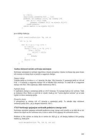 x = A[i];
              analiziraj elemente A[0 .. i-1]
              počevši od indeksa j=i-1, do indeka j=0
                 ako je x < A[j] tada
                     pomakni element A[j] na mjesto A[j+1]
                 inače prekini
              zatim umetni x na mjesto A[j+1]
          }


pa se dobije funkcija:

      void insertionSort(int *A, int n)
      {
       int i, j, x;

          for (i = 1; i < n; i++) {
             x = A[i];
             for(j = i-1; j >= 0; j--) {
                 if(x < A[j])
                     A[j+1] = A[j];
                else
                    break;
             }
             A[j+1] = x;
          }
      }


Analiza složenosti metode sortiranja umetanjem
Sortiranje umetanjem je primjer algoritma u kojem prosječno vrijeme izvršenja nije puno kraće
od vremena izvršenja koje se postiže u najgorem slučaju.

Najgori slučaj
Vanjska petlja se izvršava u n-1 iteracija, što daje O(n) iteracija. U unutarnjoj petlji se vrši od
0 do i<n iteracija, u najgorem slučaju vrši se također O(n) iteracija. To znači da se u najgorem
slučaju vrši O(n) ⋅O(n) operacija, dakle složenost je O(n2).

Najbolji slučaj
U najboljem slučaju u unutarnjoj petlji se vrši 0 iteracija. To nastupa kada je niz sortiran. Tada
je složenost O(n). Može se uzeti da to vrijedi i kada je niz "većim dijelom sortiran" jer se tada
rijetko izvršava unutarnja petlja.

Prosječni slučaj
U prosječnom se slučaju vrši n/2 iteracija u unutarnjoj petlji. To također daje složenost
unutarnje petlje O(n), pa je ukupna složenost: O(n2).

17.8.3 Sortiranje spajanjem sortiranih podnizova (merge sort)
Sortiranje metodom spajanja sortiranih podnizova (eng. merge sort) temelji se na ideji da se niz
rekurzivno dijeli na dva sortirana niza, te da se zatim izvrši spajanje tih sortiranih nizova.

Problem će biti riješen za slučaj da se sortira niz A[d..g], tj. od donjeg indeksa d do gornjeg
indeksa g, funkcijom

      void mergeSort(int *A, int d, int g);




                                                                                               242
 