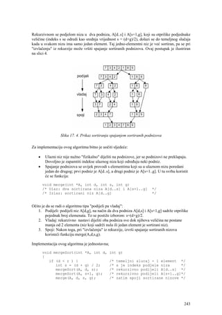 Rekurzivnom se podjelom niza u dva podniza, A[d..s] i A[s+1,g], koji su otprilike podjednake
veličine (indeks s se odredi kao srednja vrijednost s = (d+g)/2), dolazi se do temeljnog slučaja
kada u svakom nizu ima samo jedan element. Taj jedno-elementni niz je već sortiran, pa se pri
"izvlačenju" iz rekurzije može vršiti spajanje sortiranih podnizova. Ovaj postupak je ilustriran
na slici 4.




                  Slika 17. 4. Prikaz sortiranja spajanjem sortiranih podnizova

Za implementaciju ovog algoritma bitno je uočiti sljedeće:

    •    Ulazni niz nije nužno "fizikalno" dijeliti na podnizove, jer se podnizovi ne preklapaju.
         Dovoljno je zapamtiti indekse ulaznog niza koji određuju neki podniz.
    •    Spajanje podnizova se uvijek provodi s elementima koji su u ulaznom nizu poredani
         jedan do drugog; prvi podniz je A[d..s], a drugi podniz je A[s+1..g]. U tu svrhu koristit
         će se funkcija:

        void merge(int *A, int d, int s, int g)
        /* Ulaz: dva sortirana niza A[d..s] i A[s+1..g]                    */
        /* Izlaz: sortirani niz A[d..g]                                    */


Očito je da se radi o algoritmu tipa "podijeli pa vladaj":
    1. Podijeli: podijeli niz A[d,g], na način da dva podniza A[d,s] i A[s+1,g] sadrže otprilike
        pojednak broj elemenata. To se postiže izborom: s=(d+g)/2.
    2. Vladaj: rekurzivno nastavi dijeliti oba podniza sve dok njihova veličina ne postane
        manja od 2 elementa (niz koji sadrži nula ili jedan element je sortirani niz).
    3. Spoji: Nakon toga, pri "izvlačenju" iz rekurzije, izvrši spajanje sortiranih nizova
        koristeći funkciju merge(A,d,s,g).

Implementacija ovog algoritma je jednostavna;

        void mergeSort(int *A, int d,            int g)
        {
           if (d < r ) {                         /*   temeljni slucaj - 1 element */
              int s = (d + g) / 2;               /*   s je indeks podjele niza     */
              mergeSort(A, d, s);                /*   rekurzivno podijeli A[d..s] */
              mergeSort(A, s+1, g);              /*   rekurzivno podijeli A[s+1..g]*/
              merge(A, d, s, g);                 /*   zatim spoji sortirane nizove */




                                                                                               243
 