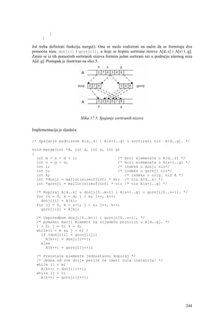 }
      }

Još treba definirati funkciju merge(). Ona se može realizirati na način da se formiraju dva
pomoćna niza, donji[] i gornji[], u koje se kopira sortirane nizove A[d..s] i A[s+1..g].
Zatim se iz tih pomoćnih sortiranih nizova formira jedan sortirani niz u području ulaznog niza
A[d..g]. Postupak je ilustriran na slici 5.




                              Slika 17.5. Spajanje sortiranih nizova

Implementacija je sljedeća:

/* Spajanje podnizove A[d..s] i A[s+1..g] u sortirani niz                     A[d..g]. */

void merge(int *A, int d, int s, int g)
{
  int m = s - d + 1;                  /*                broj elemenata u A[d..s] */
  int n = g - s;                      /*                broj elemenata u A[s+1..g] */
  int i;                              /*                indeks u donji niz*/
  int j;                              /*                indeks u gornji niz*/
  int k;                                                /* indeks u orig. niz A */
  int *donji = malloc(sizeof(int) * m);                 /* niz A[d..s] */
  int *gornji = malloc(sizeof(int) * n);                /* niz A[s+1..g] */

  /* Kopiraj A[d..s] u donji[0..m-1] i A[s+1..g] u gornji[0..n-1]. */
  for (i = 0, k = d; i < m; i++, k++)
    donji[i] = A[k];
  for (j = 0, k = s+1; j < n; j++, k++)
    gornji[j] = A[k];

  /* Usporedbom donji[0..m-1] i gornji[0..n-1], */
  /* pomakni manji element na sljedeću poziciju u A[d..g]. */
  i = 0; j = 0; k = d;
  while(i < m && j < n; )
    if (donji[i] < gornji[j])
      A[k++] = donji[i++];
    else
      A[k++] = gornji[j++];

  /* Preostale elemente jednostavno kopiraj */
  /* Jedna od ove dvije petlje će imati nula iteracija! */
  while (i < m)
    A[k++] = donji[i++];
  while (j < n)
    A[k++] = gornji[j++];




                                                                                          244
 
