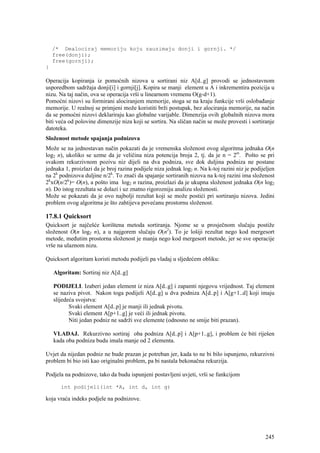 /* Dealociraj memoriju koju zauzimaju donji i gornji. */
    free(donji);
    free(gornji);
}

Operacija kopiranja iz pomoćnih nizova u sortirani niz A[d..g] provodi se jednostavnom
usporedbom sadržaja donji[i] i gornji[j]. Kopira se manji element u A i inkrementira pozicija u
nizu. Na taj način, ova se operacija vrši u linearnom vremenu O(g-d+1).
Pomoćni nizovi su formirani alociranjem memorije, stoga se na kraju funkcije vrši oslobađanje
memorije. U realnoj se primjeni može koristiti brži postupak, bez alociranja memorije, na način
da se pomoćni nizovi deklariraju kao globalne varijable. Dimenzija ovih globalnih nizova mora
biti veća od polovine dimenzije niza koji se sortira. Na sličan način se može provesti i sortiranje
datoteka.
Složenost metode spajanja podnizova
Može se na jednostavan način pokazati da je vremenska složenost ovog algoritma jednaka O(n
log2 n), ukoliko se uzme da je veličina niza potencija broja 2, tj. da je n = 2m. Pošto se pri
svakom rekurzivnom pozivu niz dijeli na dva podniza, sve dok duljina podniza ne postane
jednaka 1, proizlazi da je broj razina podijele niza jednak log2 n. Na k-toj razini niz je podijeljen
na 2k podnizova duljine n/2k. To znači da spajanje sortiranih nizova na k-toj razini ima složenost
2kxO(n/2k)= O(n), a pošto ima log2 n razina, proizlazi da je ukupna složenost jednaka O(n log2
n). Do istog rezultata se dolazi i uz znatno rigorozniju analizu složenosti.
Može se pokazati da je ovo najbolji rezultat koji se može postići pri sortiranju nizova. Jedini
problem ovog algoritma je što zahtijeva povećanu prostornu složenost.

17.8.1 Quicksort
Quicksort je najčešće korištena metoda sortiranja. Njome se u prosječnom slučaju postiže
složenost O(n log2 n), a u najgorem slučaju O(n2). To je lošiji rezultat nego kod mergesort
metode, međutim prostorna složenost je manja nego kod mergesort metode, jer se sve operacije
vrše na ulaznom nizu.

Quicksort algoritam koristi metodu podijeli pa vladaj u sljedećem obliku:

    Algoritam: Sortiraj niz A[d..g]

    PODIJELI. Izaberi jedan element iz niza A[d..g] i zapamti njegovu vrijednost. Taj element
    se naziva pivot. Nakon toga podijeli A[d..g] u dva podniza A[d..p] i A[g+1..d] koji imaju
    slijedeća svojstva:
           Svaki element A[d..p] je manji ili jednak pivotu.
           Svaki element A[p+1..g] je veći ili jednak pivotu.
           Niti jedan podniz ne sadrži sve elemente (odnosno ne smije biti prazan).

    VLADAJ. Rekurzivno sortiraj oba podniza A[d..p] i A[p+1..g], i problem će biti riješen
    kada oba podniza budu imala manje od 2 elementa.

Uvjet da nijedan podniz ne bude prazan je potreban jer, kada to ne bi bilo ispunjeno, rekurzivni
problem bi bio isti kao originalni problem, pa bi nastala bekonačna rekurzija.

Podjela na podnizove, tako da budu ispunjeni postavljeni uvjeti, vrši se funkcijom

       int podijeli(int *A, int d, int g)

koja vraća indeks podjele na podnizove.




                                                                                                 245
 