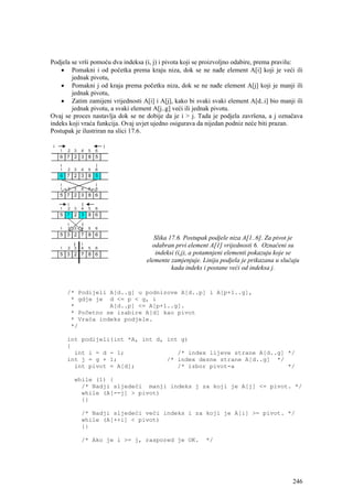 Podjela se vrši pomoću dva indeksa (i, j) i pivota koji se proizvoljno odabire, prema pravilu:
    • Pomakni i od početka prema kraju niza, dok se ne nađe element A[i] koji je veći ili
        jednak pivotu,
    • Pomakni j od kraja prema početku niza, dok se ne nađe element A[j] koji je manji ili
        jednak pivotu,
    • Zatim zamijeni vrijednosti A[i] i A[j], kako bi svaki svaki element A[d..i] bio manji ili
        jednak pivotu, a svaki element A[j..g] veći ili jednak pivotu.
Ovaj se proces nastavlja dok se ne dobije da je i > j. Tada je podjela završena, a j označava
indeks koji vraća funkcija. Ovaj uvjet ujedno osigurava da nijedan podniz neće biti prazan.
Postupak je ilustriran na slici 17.6.




                                       Slika 17.6. Postupak podjele niza A[1..6]. Za pivot je
                                      odabran prvi element A[1] vrijednosti 6. Označeni su
                                       indeksi (i,j), a potamnjeni elementi pokazuju koje se
                                    elemente zamjenjuje. Linija podjela je prikazana u slučaju
                                              kada indeks i postane veći od indeksa j.


      /* Podijeli A[d..g] u podnizove A[d..p] i A[p+1..g],
       * gdje je d <= p < g, i
       *          A[d..p] <= A[p+1..g].
       * Početno se izabire A[d] kao pivot
       * Vraća indeks podjele.
       */

      int podijeli(int *A, int d, int g)
      {
        int i = d - 1;               /* index lijeve strane A[d..g] */
      int j = g + 1;              /* index desne strane A[d..g] */
        int pivot = A[d];            /* izbor pivot-a               */

         while (1) {
           /* Nadji sljedeći manji indeks j za koji je A[j] <= pivot. */
           while (A[--j] > pivot)
           {}

           /* Nadji sljedeći veći indeks i za koji je A[i] >= pivot. */
           while (A[++i] < pivot)
           {}

           /* Ako je i >= j, raspored je OK.              */




                                                                                           246
 