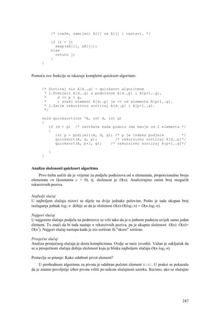 /* inače, zamijeni A[i] sa A[j] i nastavi. */

           if (i < j)
             swap(&A[i], &A[j]);
           else
             return j;
           }
      }


Pomoću ove funkcije se iskazuje kompletni quicksort algoritam:


      /* Sortiraj niz A[d..g] - quicksort algoritmom
       * 1.Podijeli A[d..g] u podnizove A[d..p] i A[p+1..g],
       *     d <= p < g,
       *     i svaki element A[d..p] je <= od elementa A[p+1..g].
       * 2.Zatim rekurzivno sortiraj A[d..p] i A[p+1..g].
       */

      void quicksort(int *A, int d, int g)
      {
         if (d < g) /* završava kada podniz ima manje od 2 elementa */
         {
            int p = podijeli(A, d, g); /* p je indeks podjele        */
            quicksort(A, d, p);        /* rekurzivno sortiraj A[d..p]*/
            quicksort(A, p+1, g);    /* rekurzivno sortiraj A[p+1..g]*/

          }
      }


Analiza složenosti quicksort algoritma
    Prvo treba uočiti da je vrijeme za podjelu podnizova od n elemenata, proporcionalno broju
elemenata cn (konstanta c > 0), tj. složenost je O(n). Analizirajmo zatim broj mogućih
rekurzivnih poziva.

Najbolji slučaj
U najboljem slučaju nizovi se dijele na dvije jednake polovine. Pošto je tada ukupan broj
razlaganja jednak log2 n dobije se da je složenost O(n)⋅O(log2 n) = O(n log2 n).

Najgori slučaj
U najgorem slučaju podjela na podnizove se vrši tako da je u jednom podnizu uvijek samo jedan
element. To znači da bi tada nastaje n rekurzivnih poziva, pa je ukupna složenost O(n) ⋅O(n)=
O(n2). Najgori slučaj nastupa kada je niz sortiran ili "skoro" sortiran.

Prosječni slučaj
Analiza prosječnog slučaja je dosta komplicirana. Ovdje se neće izvoditi. Važan je zaključak da
se u prosječnom slučaju dobija složenost koja je bliska najboljem slučaju O(n log2 n).

Postavlja se pitanje: Kako odabrati pivot element?
     U prethodnom algoritmu za pivota je odabran početni element A[d]. U praksi se pokazalo
da je znatno povoljnije izbor pivota vršiti po nekom slučajnom uzorku. Recimo, ako se slučajno




                                                                                           247
 