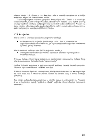 odabere indeks ix i element A[ix] kao pivot, tada se smanjuje mogućnost da se dobije
nepovoljna podjela kod skoro sortiranih nizova.
     Sljedećim postupkom se dobiva vjerojatnost dobre podjele 50%. Odaberu se tri indeksa po
slučajnom uzorku, a zatim se za pivot odabere jedan od ova tri elementa koji je najbliži njihovoj
srednjoj vrijednosti (medijan). Dublje opravdanje ove metode ovdje neće biti dano. Pokazalo se,
da uz primjenu takovog postupka, quicksort predstavlja najbrži poznati način sortiranja nizova,
pa je implementiran u standardnoj biblioteci C jezika.


17.9 Zaključak
Glavna korist od korištenja rekurzije kao programske tehnike je:

    •   rekurzivne funkcije su jasnije, jednostavnije, kraće, i lakše ih je razumjeti od
        odgovarajućih ne-rekurzivnih funkcija, jer najčešće neposredno odgovaraju apstraktnom
        algoritmu rješenja problema.

Glavni nedostatak korištenja rekurzije kao programske tehnike je:
   • izvršenje rekurzivnih funkcija troši više računarskih resursa od odgovarajućih ne-
        rekurzivnih funkcija.

U mnogo slučajeva rekurzivne se funkcije mogu transformirati u ne-rekurzivne funkcije. To se
obavlja jednostavno u slučaju korištenja “repne rekurzije”.

Analiza složenosti algoritama se uglavnom provodi analizom vremena izvršenja programa.
Složenost algoritma se iskazuje “veliki-O” notacijom.

U analizi složenosti algoritama često se koristi princip matematičke indukcije. On se postavlja
na sličan način kao i rekurzivna pravila: definira se temeljni slučaj i pravilo indukcije
(rekurzije).

Kao primjer analize algoritama, analizirano je nekoliko metoda za sortiranje nizova. Pokazano
je da se korištenjem metode “podijeli pa vladaj” dobivaju efikasni algoritmi (quicksort i
mergesort).




                                                                                             248
 