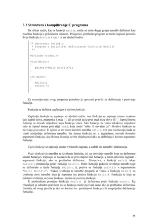 3.3 Struktura i kompiliranje C programa
     Na sličan način, kao u funkciji main(), može se neka druga grupa naredbi definirati kao
posebna funkcija s prikladnim imenom. Primjerice, prethodni program se može napisati pomoću
dvije funkcije Hello() i main() na sljedeći način:

      /* Datoteka: hello4.c
       * Program s korisnički definiranom funkcijom Hello()
       */

      #include <stdio.h>

      void Hello()
      {
         printf("Hello worldn");
      }

      int main()
      {
         Hello();
         return 0;
      }



    Za razumijevanje ovog programa potrebno je upoznati pravila za definiranje i pozivanje
funkcija.

    Funkcija se definira zaglavljem i tijelom funkcije.

     Zaglavlje funkcije se zapisuje na sljedeći način: ime funkcije se zapisuje nizom znakova
koji sadrži slova, znamenke i znak '_', ali uz uvjet da je prvi znak niza slovo ili '_'. Ispred imena
funkcije se navodi vrijednost koju funkcija vraća. Ako funkcija ne vraća nikakovu vrijednost
tada se ispred imena piše riječ void, koja znači “ništa ili nevažno je”. Ovakve funkcije se
nazivaju procedure. U njima se ne mora koristiti naredba return, već one završavaju kada se
izvrši posljednje definirana naredba. Iza imena funkcije se, u zagradama, navode formalni
argumenti funkcije, ako ih ima. Kasnije će biti objašnjeno kako se definiraju i koriste argumenti
funkcije.

    Tijelo funkcije se zapisuje unutar vitičastih zagrada, a sadrži niz naredbi i deklaracija.

     Poziv funkcije je naredba za izvršenje funkcije, (tj. za izvršenje naredbi koje su definirane
unutar funkcije). Zapisuje se na način da se prvo napiše ime funkcije, a zatim obvezno zagrade i
argumenti funkcije, ako su prethodno definirani. Primjerice, u funkciji main() iskaz
Hello(); predstavlja poziv funkcije Hello(). Poziv funkcije pokreće izvršenje naredbi koje
su definirane u tijelu funkcije Hello(), tj. poziva se funkcija printf() s argumentom
"Hello Worldn". Nakon izvršenja te naredbe program se vraća, u funkciju main() na
izvršenje prve naredbe koja je napisana iza poziva funkcije Hello(). Funkcija iz koje se
pokreće izvršenje pozvane funkcije naziva se pozivna funkcija.
     U prethodnom primjeru funkcija Hello() je definirana prije funkcije main(). Taj
redoslijed je određen pravilom da se funkcija može pozivati samo ako je prethodno definirana.
Iznimka od ovog pravila je ako se koriste tzv. prototipovi funkcija (ili unaprijedne deklaracije
funkcija).




                                                                                                  25
 