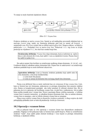 To stanje se može ilustrirati sljedećom slikom:




                                     Slika 18.1 Vezana lista

Ovakova struktura se naziva vezana lista. Sastoji se od međusobno povezanih objekata koji se
nazivaju čvorovi (eng. node), jer ilustracija prikazuje graf koji se sastoji od čvorova i
usmjerenih veza. Prvi čvor vezane liste se obično naziva glava liste. Njegovu adresu se bilježi u
pokazivaču List. Posljednji čvor se naziva kraj liste. Pokazivač next tog čvora se uvijek
postavlja na vrijednost NULL, što služi kao oznaka kraja liste.

      Strukturalna definicija: Vezana lista skup elemenata, koji je realiziran na način
      da je svaki element dio čvora, koji sadrži i vezu sa sljedećim čvorom. Prazna lista
      ne sadrži ni jedan čvor.


     Do sada je pojam liste korišten za označavanje uređenog skupa elemenata A={a1,a2,...an}.
Uređenost skupa je određena redom elemenata liste. Pojam liste se sada koristi i za označavanje
strukture podataka koju se može definirati rekurzivno:


      Apstraktna definicija: Lista je linearna struktura podataka koja sadrži nula ili
      više elemenata, a ima dvije karakteristike:
             1. Lista može biti prazna
             2. Lista se sastoji od elementa liste iza kojeg slijedi lista elemenata


     Prema ovoj definiciji lista se može realizirati kao niz elemenata ili kao vezana lista. Listi,
koja se formira kao niz elemenata, jednostavno se pristupa elementima liste pomoću indeksa
niza. Znatno je kompliciraniji postupak ako treba umetnuti ili izbrisati element liste. Bit će
pokazano da se te operacije, pri korištenju vezane liste, izvode brzo i jednostavno. Još je jedna
bitna razlika između niza i vezane liste. Nizovi zauzimaju fiksnu veličinu memorije, a veličina
vezane liste (i zauzeće memorije), je određena brojem elemenata liste. Ako se umetne element,
vezana lista se smanjuje, a ako se izbriše element vezana lista se smanjuje.
     Zbog ovog svojstva vezana lista je dinamička struktura podataka, a zbog svojstva da služi
prikupljanju podataka često se kaže da predstavlja kolekciju elemenata.


18.2 Operacije s vezanom listom
     Cilj je pokazati kako se vrše operacije s vezanom listom kao dinamičkom strukturom
podataka. Najprije će biti pokazano kako se formira lista cijelih brojeva. Polazi se od definirane
strukture “node”, koja sadrži jedan element kolekcije i vezu kojom se pristupa elementima
kolekcije, u sljedećem obliku:




                                                                                               250
 