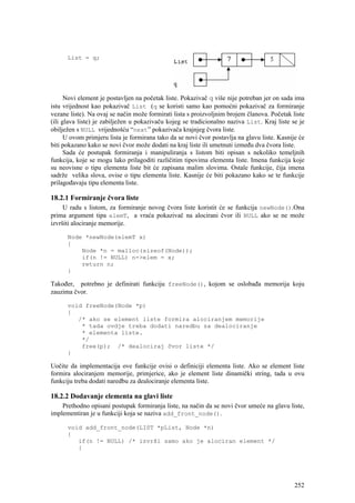 List = q;




      Novi element je postavljen na početak liste. Pokazivač q više nije potreban jer on sada ima
istu vrijednost kao pokazivač List (q se koristi samo kao pomoćni pokazivač za formiranje
vezane liste). Na ovaj se način može formirati lista s proizvoljnim brojem članova. Početak liste
(ili glava liste) je zabilježen u pokazivaču kojeg se tradicionalno naziva List. Kraj liste se je
obilježen s NULL vrijednošću “next” pokazivača krajnjeg čvora liste.
      U ovom primjeru lista je formirana tako da se novi čvor postavlja na glavu liste. Kasnije će
biti pokazano kako se novi čvor može dodati na kraj liste ili umetnuti između dva čvora liste.
      Sada će postupak formiranja i manipuliranja s listom biti opisan s nekoliko temeljnih
funkcija, koje se mogu lako prilagoditi različitim tipovima elementa liste. Imena funkcija koje
su neovisne o tipu elementa liste bit će zapisana malim slovima. Ostale funkcije, čija imena
sadrže velika slova, ovise o tipu elementa liste. Kasnije će biti pokazano kako se te funkcije
prilagođavaju tipu elementa liste.

18.2.1 Formiranje čvora liste
     U radu s listom, za formiranje novog čvora liste koristit će se funkcija newNode().Ona
prima argument tipa elemT, a vraća pokazivač na alocirani čvor ili NULL ako se ne može
izvršiti alociranje memorije.

      Node *newNode(elemT x)
      {
          Node *n = malloc(sizeof(Node));
          if(n != NULL) n->elem = x;
          return n;
      }

Također, potrebno je definirati funkciju freeNode(), kojom se oslobađa memorija koju
zauzima čvor.

      void freeNode(Node *p)
      {
         /* ako se element liste formira alociranjem memorije
          * tada ovdje treba dodati naredbu za dealociranje
          * elementa liste.
          */
          free(p); /* dealociraj čvor liste */
      }

Uočite da implementacija ove funkcije ovisi o definiciji elementa liste. Ako se element liste
formira alociranjem memorije, primjerice, ako je element liste dinamički string, tada u ovu
funkciju treba dodati naredbu za dealociranje elementa liste.

18.2.2 Dodavanje elementa na glavi liste
    Prethodno opisani postupak formiranja liste, na način da se novi čvor umeće na glavu liste,
implementiran je u funkciji koja se naziva add_front_node().

      void add_front_node(LIST *pList, Node *n)
      {
         if(n != NULL) /* izvrši samo ako je alociran element */
         {




                                                                                              252
 