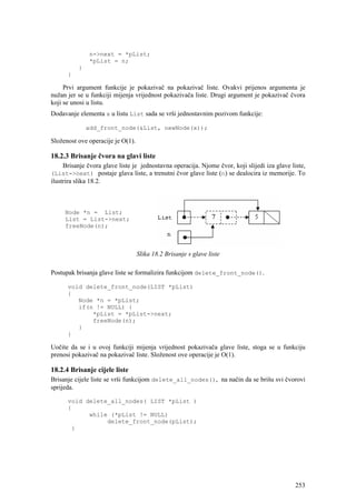 n->next = *pList;
                *pList = n;
           }
       }

     Prvi argument funkcije je pokazivač na pokazivač liste. Ovakvi prijenos argumenta je
nužan jer se u funkciji mijenja vrijednost pokazivača liste. Drugi argument je pokazivač čvora
koji se unosi u listu.
Dodavanje elementa x u listu List sada se vrši jednostavnim pozivom funkcije:

               add_front_node(&List, newNode(x));

Složenost ove operacije je O(1).

18.2.3 Brisanje čvora na glavi liste
     Brisanje čvora glave liste je jednostavna operacija. Njome čvor, koji slijedi iza glave liste,
(List->next) postaje glava liste, a trenutni čvor glave liste (n) se dealocira iz memorije. To
ilustrira slika 18.2.



      Node *n = List;
      List = List->next;
      freeNode(n);



                                   Slika 18.2 Brisanje s glave liste

Postupak brisanja glave liste se formalizira funkcijom delete_front_node().

       void delete_front_node(LIST *pList)
       {
          Node *n = *pList;
          if(n != NULL) {
              *pList = *pList->next;
              freeNode(n);
          }
       }

Uočite da se i u ovoj funkciji mijenja vrijednost pokazivača glave liste, stoga se u funkciju
prenosi pokazivač na pokazivač liste. Složenost ove operacije je O(1).

18.2.4 Brisanje cijele liste
Brisanje cijele liste se vrši funkcijom delete_all_nodes(), na način da se brišu svi čvorovi
sprijeda.

       void delete_all_nodes( LIST *pList )
       {
             while (*pList != NULL)
                  delete_front_node(pList);
        }




                                                                                               253
 
