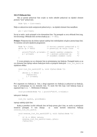 18.2.5 Obilazak liste
   Ako je poznat pokazivač liste uvijek se može odrediti pokazivač na sljedeći element
pomoću “next” pokazivača.

       Node *ptr = List->next;

Dalje se sukcesivno može usmjeravati pokazivač ptr na sljedeći element liste naredbom

       ptr = ptr->next;

Na taj se način može pristupiti svim elementima liste. Taj postupak se zove obilazak liste (eng.
list traversing). Obilazak liste završava kada je ptr == NULL.

Primjer: Pretpostavimo da želimo ispisati sadržaj liste redoslijedom od glave prema kraju liste.
To možemo ostvariti sljedećim programom:

       Node *p = List;              /*           koristi pomoćni pokazivač p */
       while (p != NULL)            /*           ponavljaj do kraja liste    */
       {
           printf("%dn", p->elem); /*           ispiši sadržaj elementa               */
           p = p->next;             /*           i postavi pokazivač na                */
                                    /*           sljedeći element liste                */
       }

     U ovom primjeru na sve elemente liste je primijenjena ista funkcija. Postupak kojim se na
sve elemente liste djeluje nekom funkcijom može se poopćiti funkcijom list_for_each() u
sljedećem obliku:

       void list_for_each(LIST L, void (*pfun)(Node *))
       {
           while( L != NULL) {
               (*pfun)(L);
               L = L->next;
           }
       }

Prvi argument ove funkcije je lista, a drugi argument ove funkcije je pokazivač na funkciju,
koja se primijenjuje na sve elemente liste. To može biti bilo koja void funkcija kojoj je
argument tipa Node *. Definiramo li funkciju:

       void printNode(Node *n) { printf("%dn", n->elem);}

tada poziv funkcije:

       list_for each(L, printNode);

ispisuje sadržaj cijele liste
     Kada je potrebno izvršiti obilazak liste od kraja prema glavi liste, ne može se primijeniti
iterativni postupak. U tom slučaju              se      može koristiti rekurzivna funkcija
reverse_list_for_each().

       void reverse_list_for_each(LIST L, void (*pfun)(Node *))
       {
           if (L == NULL) return;
           reverse_list_for_each(L->next, pfun);
           (*pfun)(L);




                                                                                            254
 