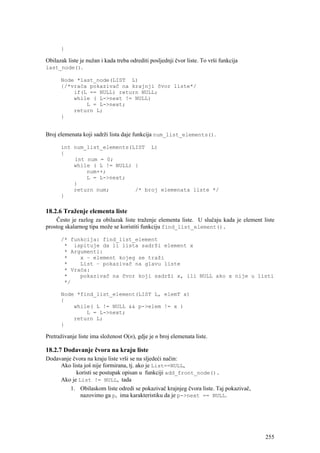 }

Obilazak liste je nužan i kada treba odrediti posljednji čvor liste. To vrši funkcija
last_node().

      Node *last_node(LIST L)
      {/*vraća pokazivač na krajnji čvor liste*/
          if(L == NULL) return NULL;
          while ( L->next != NULL)
              L = L->next;
          return L;
      }


Broj elemenata koji sadrži lista daje funkcija num_list_elements().

      int num_list_elements(LIST L)
      {
          int num = 0;
          while ( L != NULL) {
              num++;
              L = L->next;
          }
          return num;        /* broj elemenata liste */
      }

18.2.6 Traženje elementa liste
    Često je razlog za obilazak liste traženje elementa liste. U slučaju kada je element liste
prostog skalarnog tipa može se koristiti funkciju find_list_element().

      /* funkcija: find_list_element
       * ispituje da li lista sadrži element x
       * Argumenti:
       *    x – element kojeg se traži
       *    List – pokazivač na glavu liste
       * Vraća:
       *    pokazivač na čvor koji sadrži x, ili NULL ako x nije u listi
       */

      Node *find_list_element(LIST L, elemT x)
      {
          while( L != NULL && p->elem != x )
              L = L->next;
          return L;
      }

Pretraživanje liste ima složenost O(n), gdje je n broj elemenata liste.

18.2.7 Dodavanje čvora na kraju liste
Dodavanje čvora na kraju liste vrši se na sljedeći način:
     Ako lista još nije formirana, tj. ako je List==NULL,
           koristi se postupak opisan u funkciji add_front_node().
     Ako je List != NULL, tada
         1. Obilaskom liste odredi se pokazivač krajnjeg čvora liste. Taj pokazivač,
             nazovimo ga p, ima karakteristiku da je p->next == NULL.




                                                                                          255
 