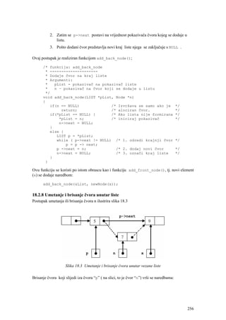 2. Zatim se p->next postavi na vrijednost pokazivača čvora kojeg se dodaje u
             listu.
          3. Pošto dodani čvor predstavlja novi kraj liste njega se zaključuje s NULL .

Ovaj postupak je realiziran funkcijom add_back_node();

      /* funkcija: add_back_node
       * ---------------------
       * Dodaje čvor na kraj liste
       * Argumenti:
       *   pList - pokazivač na pokazivač liste
       *   n – pokazivač na čvor koji se dodaje u listu
       */
      void add_back_node(LIST *pList, Node *n)
      {
         if(n == NULL)              /* Izvršava se samo ako je                             */
              return;               /* alociran čvor.                                      */
         if(*pList == NULL) {       /* Ako lista nije formirana                            */
             *pList = n;            /* iniciraj pokazivač                                  */
             n->next = NULL;
         }
         else {
            LIST p = *pList;
            while ( p->next != NULL) /* 1. odredi krajnji čvor                             */
                p = p -> next;
            p ->next = n;             /* 2. dodaj novi čvor                                */
            n->next = NULL;           /* 3. označi kraj liste                              */
         }
       }

Ovu funkciju se koristi po istom obrascu kao i funkciju add_front_node(), tj. novi element
(x) se dodaje naredbom:

      add_back_node(&List, newNode(x));

18.2.8 Umetanje i brisanje čvora unutar liste
Postupak umetanja ili brisanja čvora n ilustrira slika 18.3




                    Slika 18.3 Umetanje i brisanje čvora unutar vezane liste

Brisanje čvora koji slijedi iza čvora “p” ( na slici, to je čvor “n”) vrši se naredbama:




                                                                                                256
 