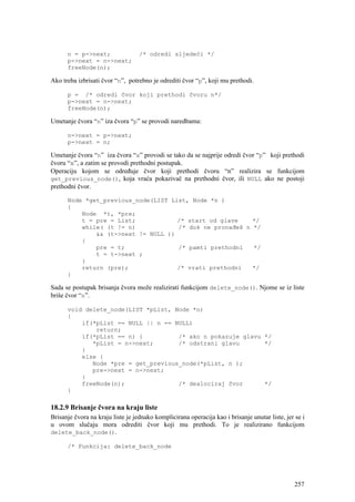 n = p->next;                 /* odredi sljedeći */
      p->next = n->next;
      freeNode(n);

Ako treba izbrisati čvor “n”, potrebno je odrediti čvor “p”, koji mu prethodi.

      p = /* odredi čvor koji prethodi čvoru n*/
      p->next = n->next;
      freeNode(n);

Umetanje čvora “n” iza čvora “p” se provodi naredbama:

      n->next = p->next;
      p->next = n;

Umetanje čvora “n” iza čvora “x” provodi se tako da se najprije odredi čvor “p” koji prethodi
čvoru “x”, a zatim se provodi prethodni postupak.
Operaciju kojom se određuje čvor koji prethodi čvoru “n” realizira se funkcijom
get_previous_node(), koja vraća pokazivač na prethodni čvor, ili NULL ako ne postoji
prethodni čvor.

      Node *get_previous_node(LIST List, Node *n )
      {
          Node *t, *pre;
          t = pre = List;            /* start od glave    */
          while( (t != n)            /* dok ne pronađeš n */
              && (t->next != NULL ))
          {
              pre = t;               /* pamti prethodni   */
              t = t->next ;
          }
          return (pre);              /* vrati prethodni   */
      }

Sada se postupak brisanja čvora može realizirati funkcijom delete_node(). Njome se iz liste
briše čvor “n”.

      void delete_node(LIST *pList, Node *n)
      {
          if(*pList == NULL || n == NULL)
              return;
          if(*pList == n) {          /* ako n pokazuje glavu */
             *pList = n->next;       /* odstrani glavu       */
          }
          else {
             Node *pre = get_previous_node(*pList, n );
             pre->next = n->next;
          }
          freeNode(n);               /* dealociraj čvor      */
      }

18.2.9 Brisanje čvora na kraju liste
Brisanje čvora na kraju liste je jednako komplicirana operacija kao i brisanje unutar liste, jer se i
u ovom slučaju mora odrediti čvor koji mu prethodi. To je realizirano funkcijom
delete_back_node().

      /* Funkcija: delete_back_node




                                                                                                 257
 