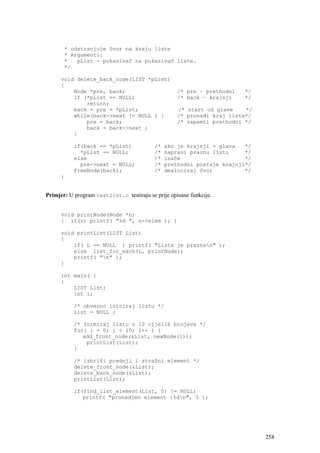 * odstranjuje čvor na kraju liste
       * Argumenti:
       *   pList - pokazivač na pokazivač liste.
       */

      void delete_back_node(LIST *pList)
      {
          Node *pre, back;                          /* pre – prethodni   */
          if (*pList == NULL)                       /* back – krajnji    */
              return;
          back = pre = *pList;                      /* start od glave    */
          while(back->next != NULL ) {              /* pronađi kraj liste*/
              pre = back;                           /* zapamti prethodni */
              back = back->next ;
          }

           if(back == *pList)              /*   ako je krajnji = glava   */
             *pList == NULL;               /*   napravi praznu listu     */
           else                            /*   inače                    */
             pre->next = NULL;             /*   prethodni postaje krajnji*/
           freeNode(back);                 /*   dealociraj čvor          */
      }


Primjer: U program testlist.c testiraju se prije opisane funkcije.


      void printNode(Node *n)
      { if(n) printf( "%d ", n->elem ); }

      void printList(LIST List)
      {
          if( L == NULL ) printf( "Lista je praznan" );
          else list_for_each(L, printNode);
          printf( "n" );
      }

      int main( )
      {
          LIST List;
          int i;

           /* obvezno iniciraj listu */
           List = NULL ;

           /* formiraj listu s 10 cijelih brojeva */
           for( i = 0; i < 10; i++ ) {
              add_front_node(&List, newNode(i));
               printList(List);
           }

           /* izbriši prednji i stražni element */
           delete_front_node(&List);
           delete_back_node(&List);
           printList(List);

           if(find_list_element(List, 5) != NULL)
              printf( "pronadjen element :%dn", 5 );




                                                                              258
 