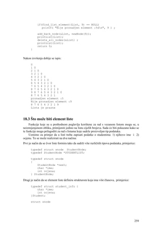 if(find_list_element(List, 9) == NULL)
               printf( "Nije pronadjen element :%dn", 9 ) ;

            add_back_node(&List, newNode(9));
            printList(List);
            delete_all_nodes(&List) ;
            printList(List);
            return 0;
      }


Nakon izvršenja dobije se ispis:

      0
      1 0
      2 1 0
      3 2 1 0
      4 3 2 1 0
      5 4 3 2 1 0
      6 5 4 3 2 1 0
      7 6 5 4 3 2 1 0
      8 7 6 5 4 3 2 1 0
      9 8 7 6 5 4 3 2 1 0
      8 7 6 5 4 3 2 1
      pronadjen element :5
      Nije pronadjen element :9
      8 7 6 5 4 3 2 1 9
      Lista je prazna



18.3 Što može biti element liste
     Funkcije koje su u prethodnom poglavlju korištene za rad s vezanom listom mogu se, u
neizmijenjenom obliku, primijeniti jedino na listu cijelih brojeva. Sada će biti pokazano kako se
te funkcije mogu prilagoditi za rad s listama koje sadrže proizvoljan tip podataka.
     Uzmimo za primjer da u listi treba zapisati podatke o studentima: 1) njihovo ime i 2)
ocjenu. To se može realizirati na dva načina:
Prvi je način da se čvor liste formira tako da sadrži više različitih tipova podataka, primjerice:

      typedef struct snode StudentNode;
      typedef StudentNode *STUDENTLIST;

      typedef struct snode
      {
          StudentNode *next;
          char *ime;
          int ocjena;
      } StudentNode;

Drugi je način da se element liste definira strukturom koja ima više članova, primjerice:

      typedef struct student_info {
          char *ime;
          int ocjena;
      }Student;

      struct snode




                                                                                                 259
 
