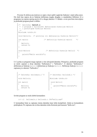 Prototip ili deklaracija funkcije je zapis u koji sadrži zaglavlje funkcije i znak točka-zarez.
On služi kao najava da je funkcija definirana negdje drugdje; u standardnoj biblioteci ili u
programu iza mjesta njenog poziva ili u drugoj datoteci. U skladu s ovim pravilom dozvoljeno
je prethodni program pisati u obliku:

      /* Datoteka: hello5.c:
       * C program s korisnički definiranom funkcijom Hello()
       * i prototipom funkcije Hello()
       */
      #include <stdio.h>

      void Hello();        /* prototip ili deklaracija funkcije Hello()*/

      int main()                           /* definicija funkcije main()                 */
      {
         Hello();
         return 0;
      }

      void Hello()                /* definicija funkcije Hello()                           */
      {
          printf("Hello worldn");
      }


U C jeziku se programi mogu zapisati u više odvojenih datoteka. Primjerice, prethodni program
se može zapisati u dvije datoteke "hellomain.c" i "hellosub.c". U datoteci "hellomain.c"
definirana je funkcija main() i deklarirana je funkcija Hello(). Definicija funkcije Hello()
zapisana je u datoteci "hellosub.c".


      /* Datoteka: hellomain.c */                  /* Datoteka: hellosub.c */

      void Hello();                                #include <stdio.h>

      int main()                                     void Hello()
      {                                              {
         Hello();                                       printf("Hello worldn");
         return 0;                                   }
      }


Izvršni program se može dobiti komandom:

      c:> cl     hellomain.c hellosub.c /Fe"hello.exe"

U komandnoj liniji su zapisana imena datoteka koje treba kompilirati. Zatim je komandnom
preklopkom /Fe zapisano da izvršnu datoteku treba formirati pod imenom "hello.exe".




                                                                                                 26
 