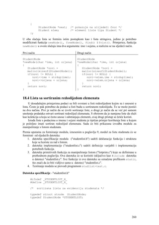 {
             StudentNode *next;           /* pokazuje na slijedeći čvor */
             Student elem;                /* element liste tipa Student */
      };

U oba slučaja lista se formira istim postupkom kao i lista stringova, jedino je potrebno
modificirati funkcije newNode(), freeNode(), Find() i Print(). Primjerice, funkcija
newNode() u ovom slučaju ima dva argumenta: ime i ocjenu, a realizira se na sljedeći način.

Prvi način                                    Drugi način

StudentNode                                   StudentNode
*newNode(char *ime, int ocjena)               *newNode(char *ime, int ocjena)
{                                             {
   StudentNode *novi =                           StudentNode *novi =
   malloc(sizeof(StudentNode));                  malloc(sizeof(StudentNode));
   if(novi != NULL) {                            if(novi != NULL) {
      novi->ime = strdup(ime);                      novi->elem.ime = strdup(ime);
      novi->ocjena = ocjena;                        novi->elem.ocjena = ocjena;
   }                                             }
   return novi;                                  return novi;
}                                             }


18.4 Lista sa sortiranim redoslijedom elemenata
     U dosadašnjim primjerima podaci su bili svrstani u listi redoslijedom kojim su i uneseni u
listu. Često je pak potrebno da podaci u listi budu u sortiranom redoslijedu. To se može postići
na dva načina. Prvi je način da se izvrši sortiranje liste, a drugi je način da se već pri samom
unošenju podataka ostvari sortirani redoslijed elemenata. S obzirom da je namjena liste da služi
kao kolekcija u koju se često unose i odstranjuju elementi, ovaj drugi pristup se češće koristi.
     Izrada liste s podacima o imenu i ocjeni studenta je tipičan primjer korištenja liste u kojem
je poželjno imati sortiran redoslijed elemenata. Sada će biti prikazana izvedba modula za
manipuliranje s listom studenata.
Prema uputama za formiranje modula, iznesenim u poglavlju 9, modul za listu studenata će se
formirati od sljedećih datoteka:
    1. datoteka specifikacije modula ("studentlist.h") sadrži deklaracije funkcija i struktura
        koje se koriste za rad s listom.
    2. datoteka implementacije ("studentlist.c") sadrži definicije varijabli i implementaciju
        potrebnih funkcija.
    3. datoteka primitivnih funkcija za manipuliranje listom ("listprim.c") koje su definirane u
        prethodnom poglavlju. Ova datoteka će se koristiti isključivo kao #include datoteka
        u datoteci "studentlist.c". Sve funkcije iz ove datoteke su označene prefiksom static,
        što znači da će biti vidljive samo u datoteci "studentlist.c".
    4. Testiranje modula se provodi programom studlist-test.c.

Datoteka specifikacije –"studentlist.h"

      #ifndef _STUDENTLIST_H_
      #define _STUDENTLIST_H_

      /*     sortirana lista za evidenciju studenata */

      typedef struct stnode StudentNode;
      typedef StudentNode *STUDENTLIST;




                                                                                              260
 